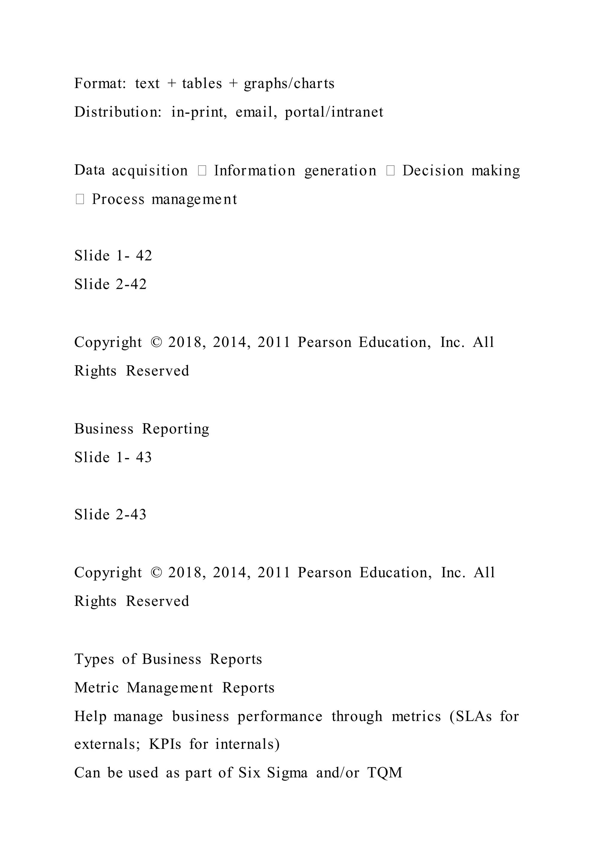 Format: text + tables + graphs/charts
Distribution: in-print, email, portal/intranet
Data
Slide 1- 42
Slide 2-42
Copyright © 2018, 2014, 2011 Pearson Education, Inc. All
Rights Reserved
Business Reporting
Slide 1- 43
Slide 2-43
Copyright © 2018, 2014, 2011 Pearson Education, Inc. All
Rights Reserved
Types of Business Reports
Metric Management Reports
Help manage business performance through metrics (SLAs for
externals; KPIs for internals)
Can be used as part of Six Sigma and/or TQM
 