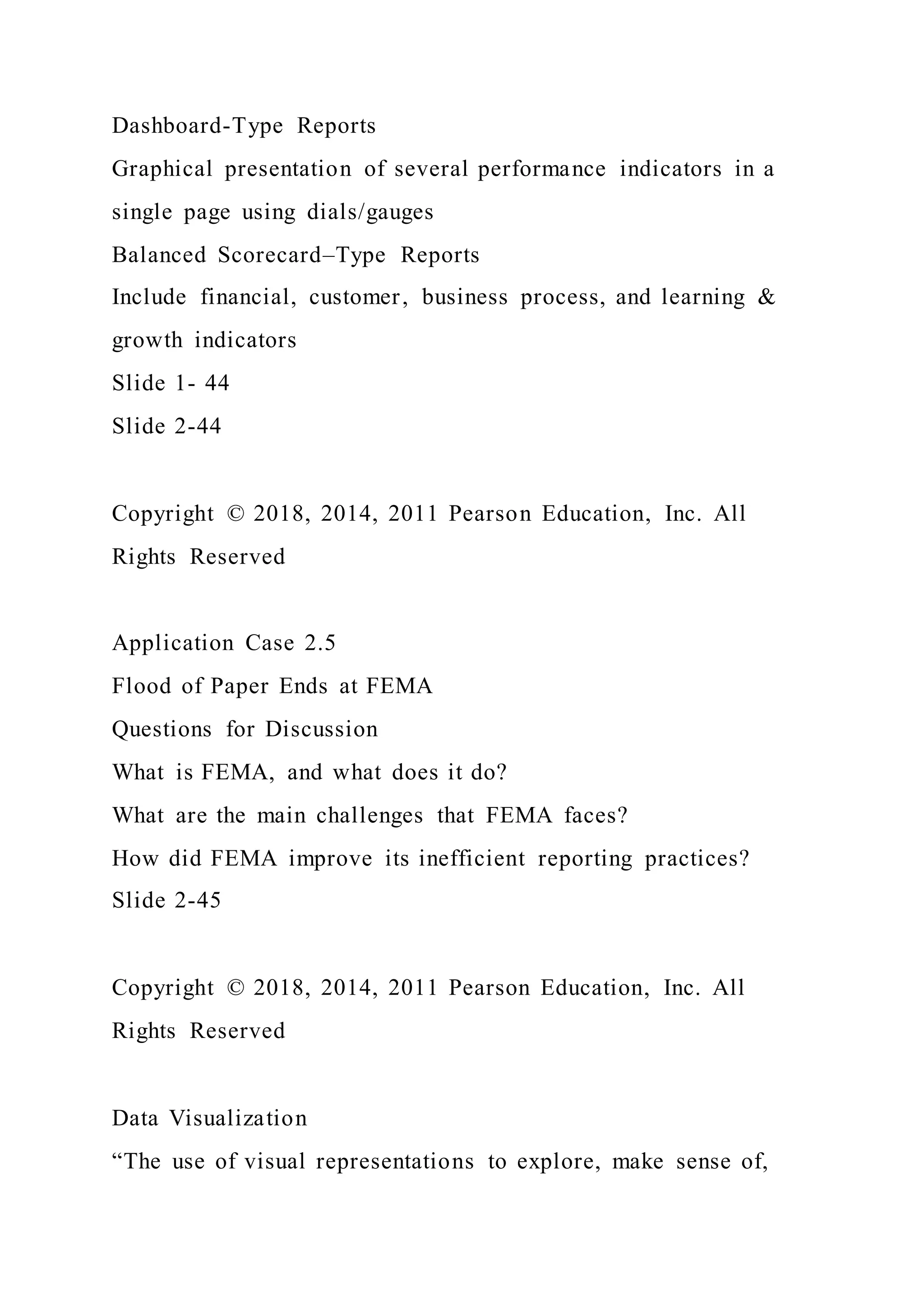 Dashboard-Type Reports
Graphical presentation of several performance indicators in a
single page using dials/gauges
Balanced Scorecard–Type Reports
Include financial, customer, business process, and learning &
growth indicators
Slide 1- 44
Slide 2-44
Copyright © 2018, 2014, 2011 Pearson Education, Inc. All
Rights Reserved
Application Case 2.5
Flood of Paper Ends at FEMA
Questions for Discussion
What is FEMA, and what does it do?
What are the main challenges that FEMA faces?
How did FEMA improve its inefficient reporting practices?
Slide 2-45
Copyright © 2018, 2014, 2011 Pearson Education, Inc. All
Rights Reserved
Data Visualization
“The use of visual representations to explore, make sense of,
 