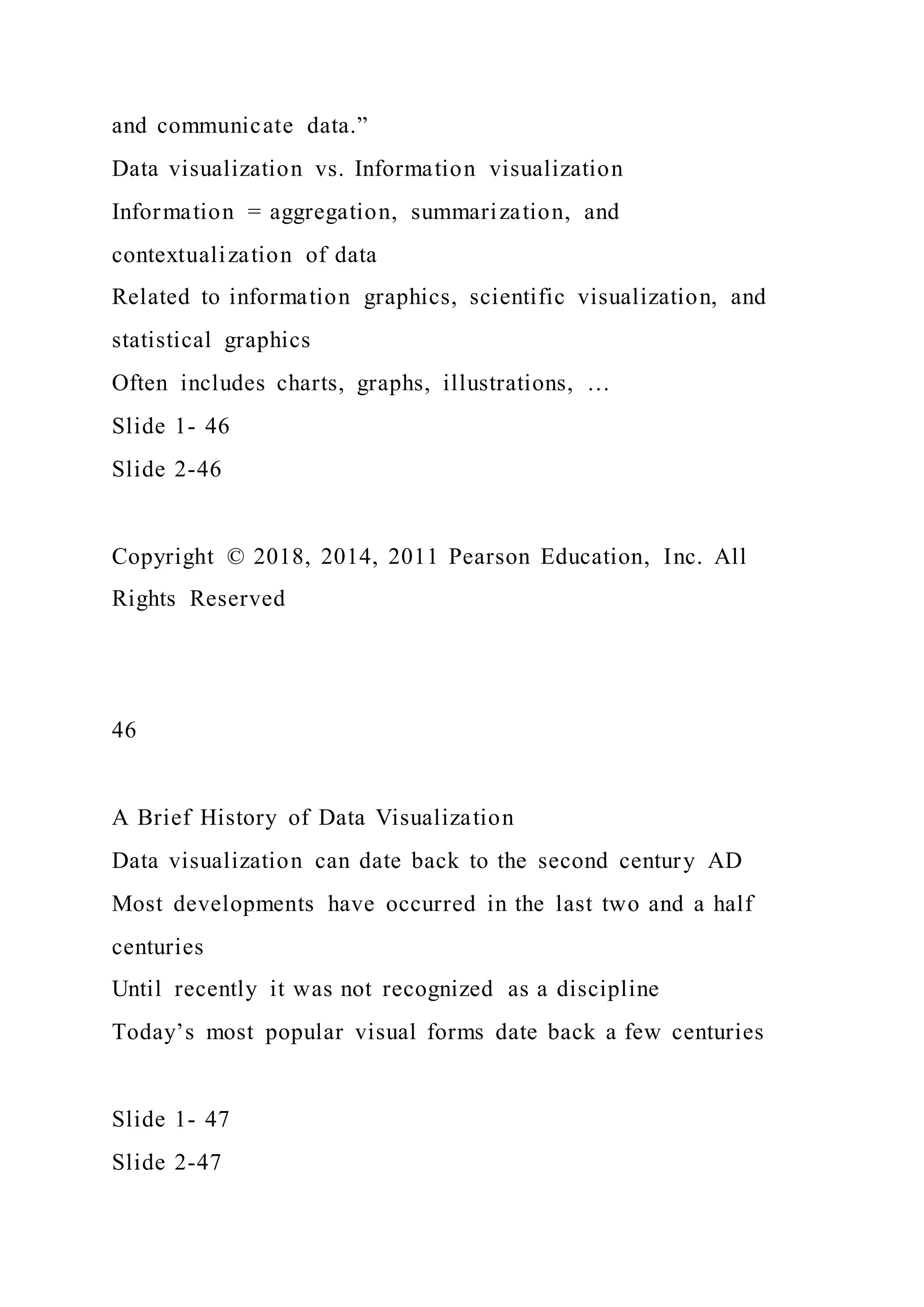 and communicate data.”
Data visualization vs. Information visualization
Information = aggregation, summarization, and
contextualization of data
Related to information graphics, scientific visualization, and
statistical graphics
Often includes charts, graphs, illustrations, …
Slide 1- 46
Slide 2-46
Copyright © 2018, 2014, 2011 Pearson Education, Inc. All
Rights Reserved
46
A Brief History of Data Visualization
Data visualization can date back to the second century AD
Most developments have occurred in the last two and a half
centuries
Until recently it was not recognized as a discipline
Today’s most popular visual forms date back a few centuries
Slide 1- 47
Slide 2-47
 