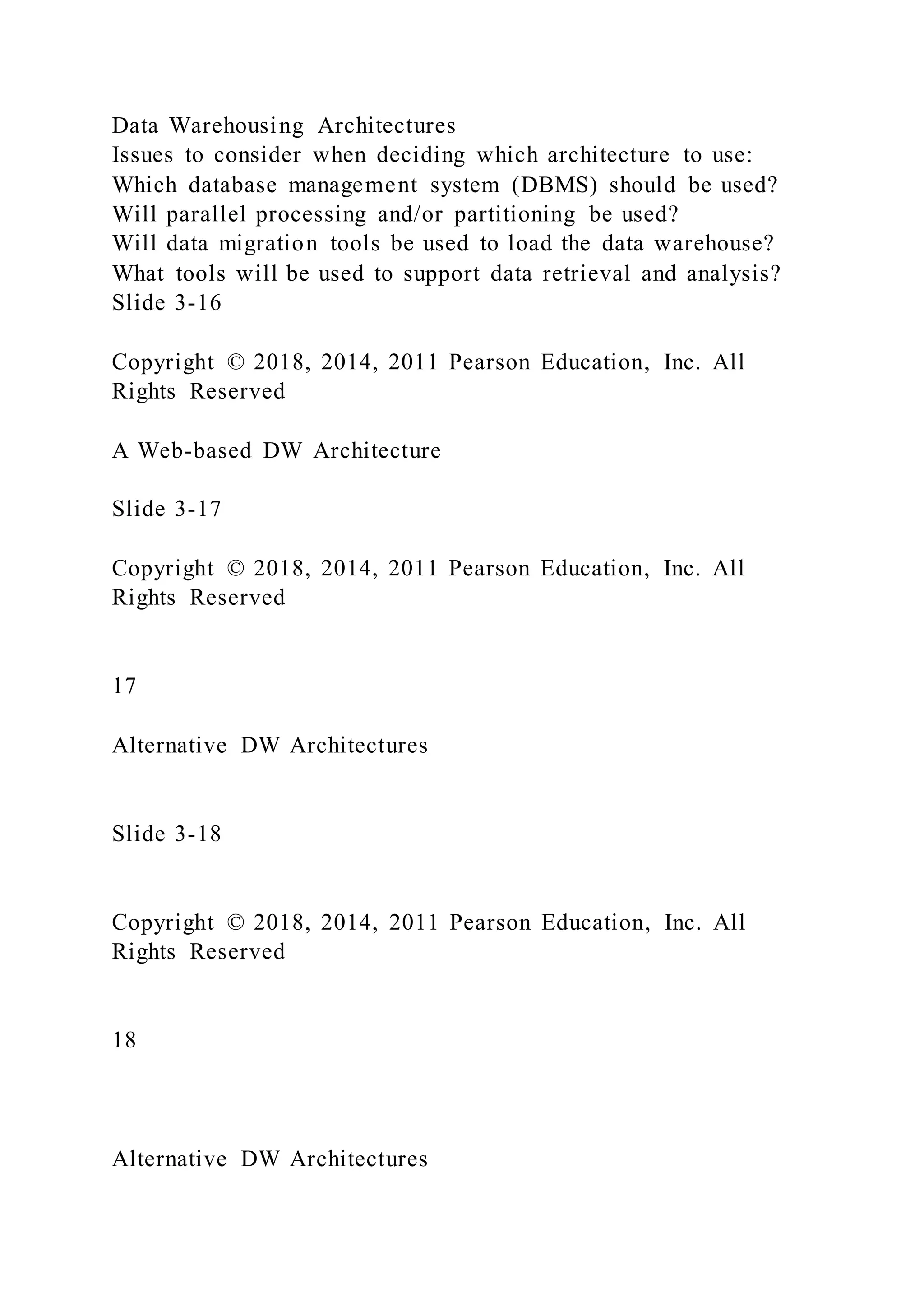 Data Warehousing Architectures
Issues to consider when deciding which architecture to use:
Which database management system (DBMS) should be used?
Will parallel processing and/or partitioning be used?
Will data migration tools be used to load the data warehouse?
What tools will be used to support data retrieval and analysis?
Slide 3-16
Copyright © 2018, 2014, 2011 Pearson Education, Inc. All
Rights Reserved
A Web-based DW Architecture
Slide 3-17
Copyright © 2018, 2014, 2011 Pearson Education, Inc. All
Rights Reserved
17
Alternative DW Architectures
Slide 3-18
Copyright © 2018, 2014, 2011 Pearson Education, Inc. All
Rights Reserved
18
Alternative DW Architectures
 