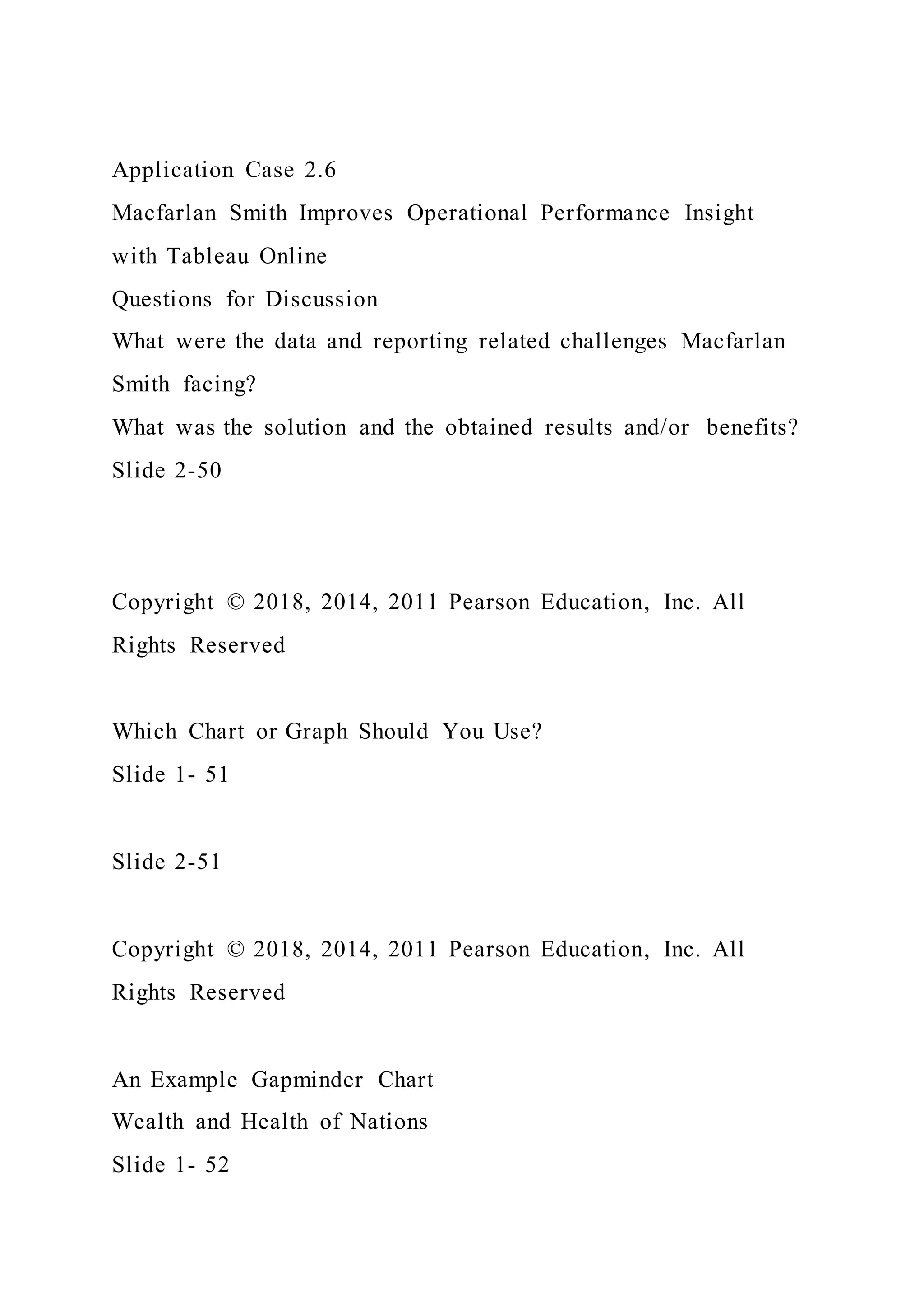 Application Case 2.6
Macfarlan Smith Improves Operational Performance Insight
with Tableau Online
Questions for Discussion
What were the data and reporting related challenges Macfarlan
Smith facing?
What was the solution and the obtained results and/or benefits?
Slide 2-50
Copyright © 2018, 2014, 2011 Pearson Education, Inc. All
Rights Reserved
Which Chart or Graph Should You Use?
Slide 1- 51
Slide 2-51
Copyright © 2018, 2014, 2011 Pearson Education, Inc. All
Rights Reserved
An Example Gapminder Chart
Wealth and Health of Nations
Slide 1- 52
 