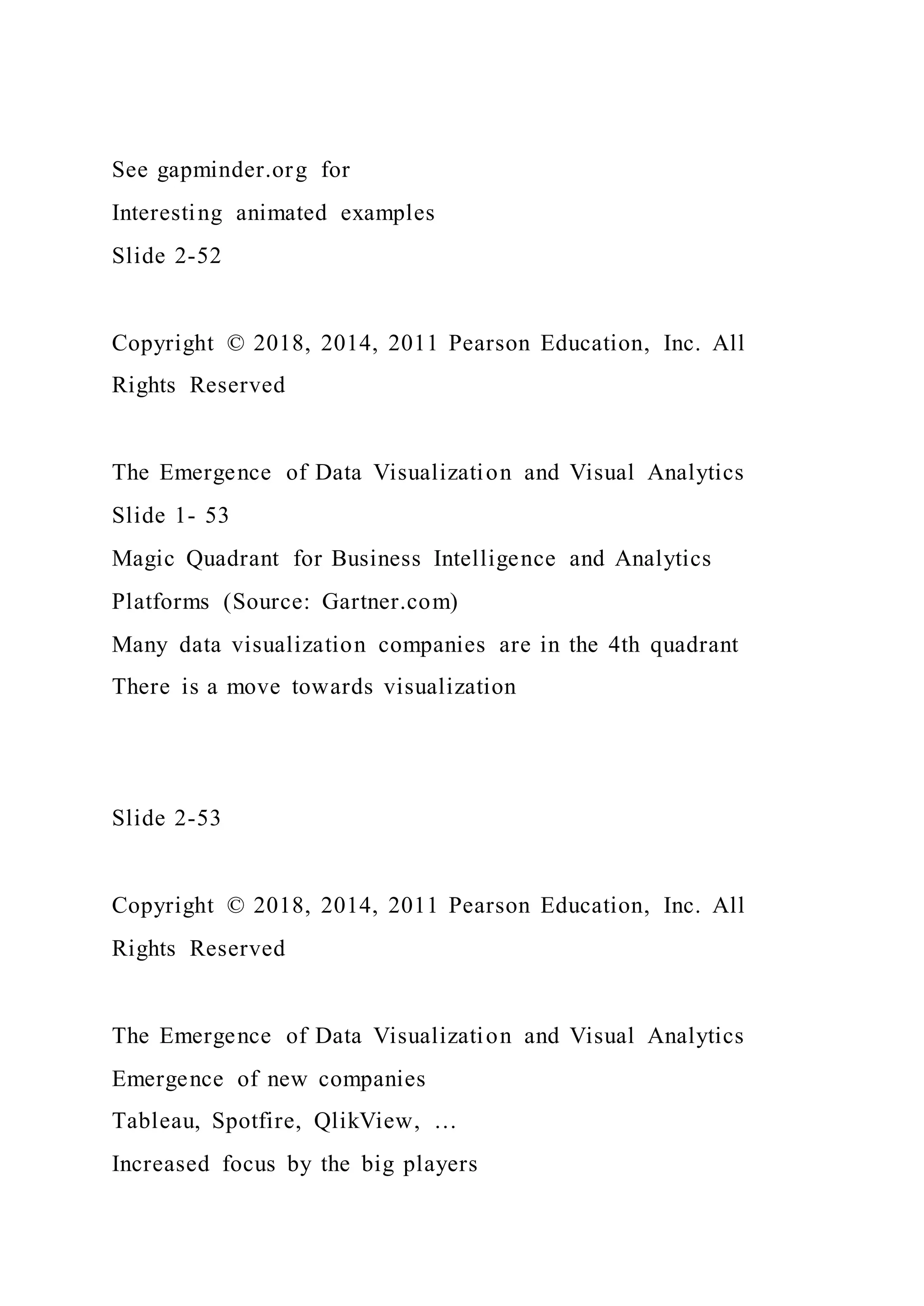 See gapminder.org for
Interesting animated examples
Slide 2-52
Copyright © 2018, 2014, 2011 Pearson Education, Inc. All
Rights Reserved
The Emergence of Data Visualization and Visual Analytics
Slide 1- 53
Magic Quadrant for Business Intelligence and Analytics
Platforms (Source: Gartner.com)
Many data visualization companies are in the 4th quadrant
There is a move towards visualization
Slide 2-53
Copyright © 2018, 2014, 2011 Pearson Education, Inc. All
Rights Reserved
The Emergence of Data Visualization and Visual Analytics
Emergence of new companies
Tableau, Spotfire, QlikView, …
Increased focus by the big players
 