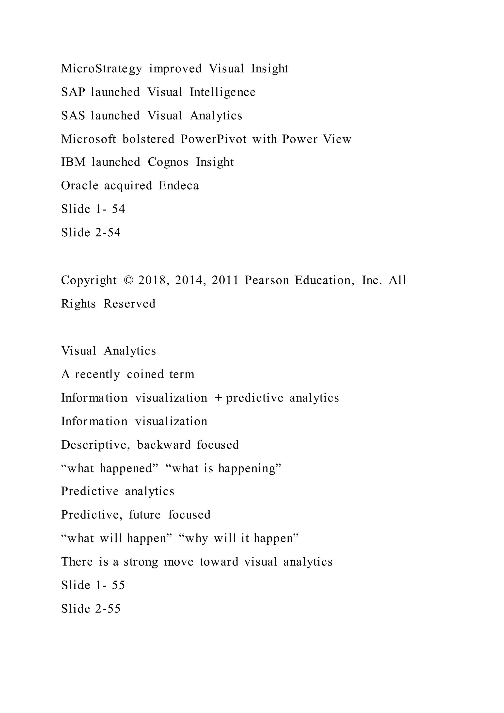 MicroStrategy improved Visual Insight
SAP launched Visual Intelligence
SAS launched Visual Analytics
Microsoft bolstered PowerPivot with Power View
IBM launched Cognos Insight
Oracle acquired Endeca
Slide 1- 54
Slide 2-54
Copyright © 2018, 2014, 2011 Pearson Education, Inc. All
Rights Reserved
Visual Analytics
A recently coined term
Information visualization + predictive analytics
Information visualization
Descriptive, backward focused
“what happened” “what is happening”
Predictive analytics
Predictive, future focused
“what will happen” “why will it happen”
There is a strong move toward visual analytics
Slide 1- 55
Slide 2-55
 