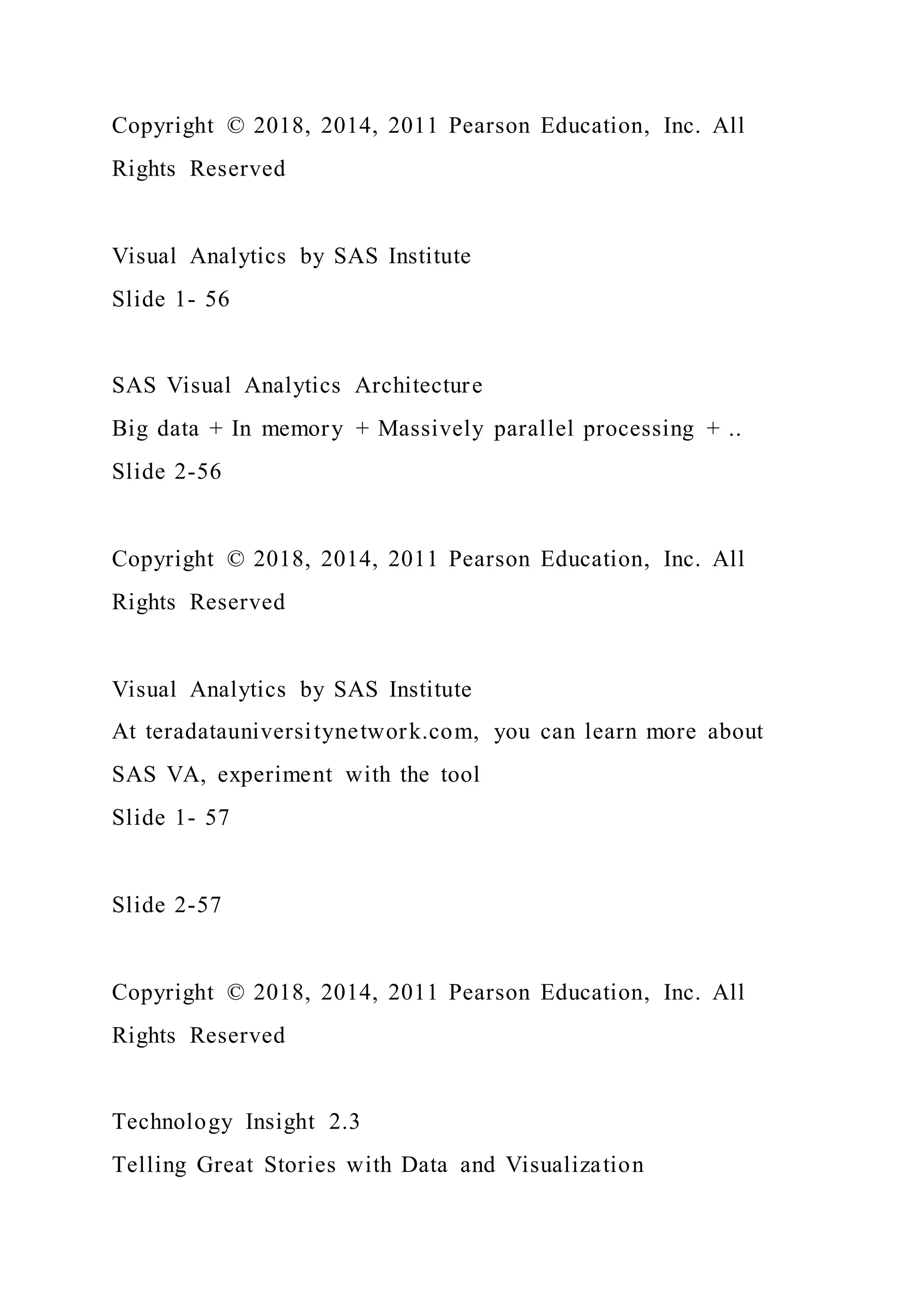 Copyright © 2018, 2014, 2011 Pearson Education, Inc. All
Rights Reserved
Visual Analytics by SAS Institute
Slide 1- 56
SAS Visual Analytics Architecture
Big data + In memory + Massively parallel processing + ..
Slide 2-56
Copyright © 2018, 2014, 2011 Pearson Education, Inc. All
Rights Reserved
Visual Analytics by SAS Institute
At teradatauniversitynetwork.com, you can learn more about
SAS VA, experiment with the tool
Slide 1- 57
Slide 2-57
Copyright © 2018, 2014, 2011 Pearson Education, Inc. All
Rights Reserved
Technology Insight 2.3
Telling Great Stories with Data and Visualization
 