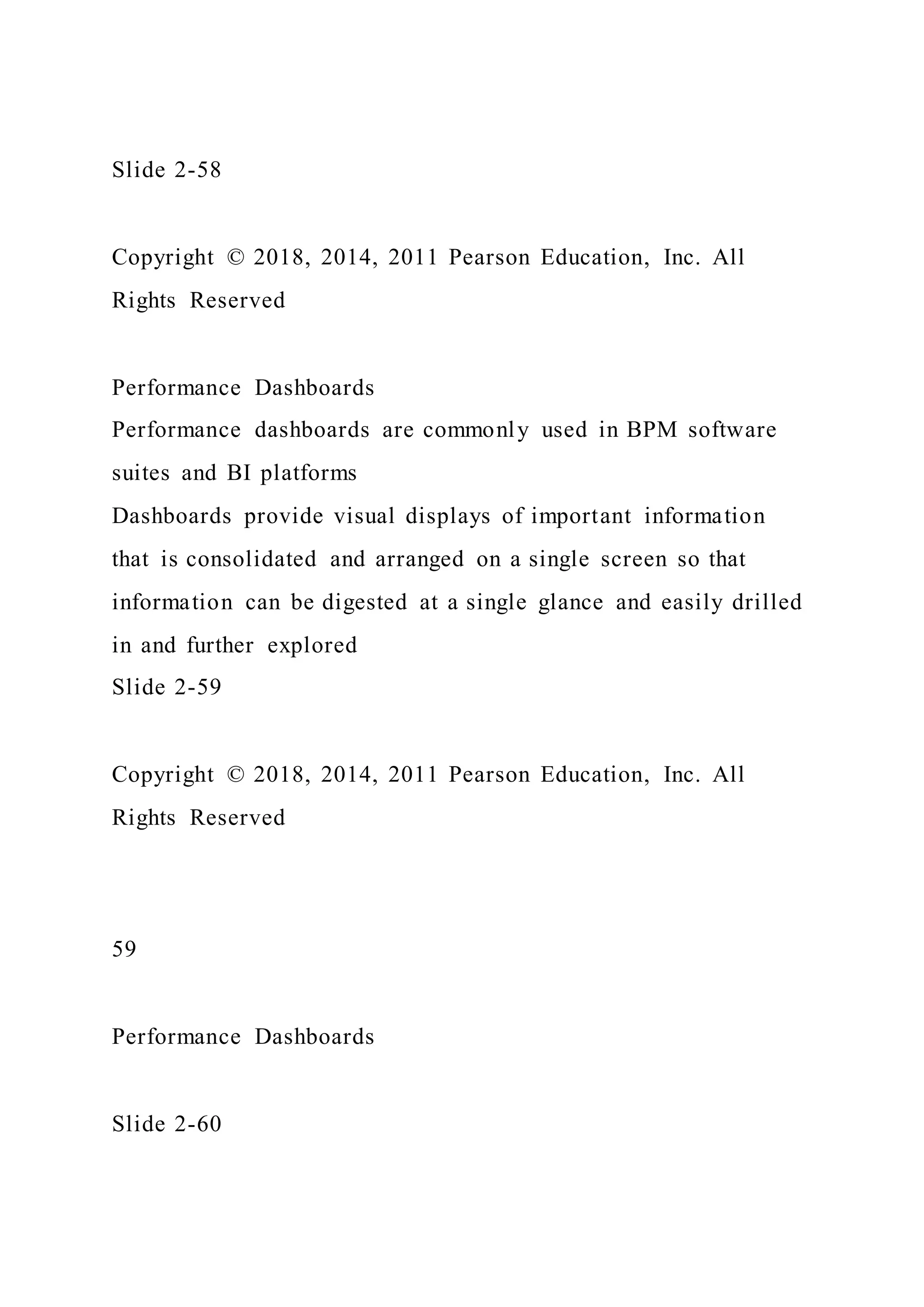 Slide 2-58
Copyright © 2018, 2014, 2011 Pearson Education, Inc. All
Rights Reserved
Performance Dashboards
Performance dashboards are commonly used in BPM software
suites and BI platforms
Dashboards provide visual displays of important information
that is consolidated and arranged on a single screen so that
information can be digested at a single glance and easily drilled
in and further explored
Slide 2-59
Copyright © 2018, 2014, 2011 Pearson Education, Inc. All
Rights Reserved
59
Performance Dashboards
Slide 2-60
 