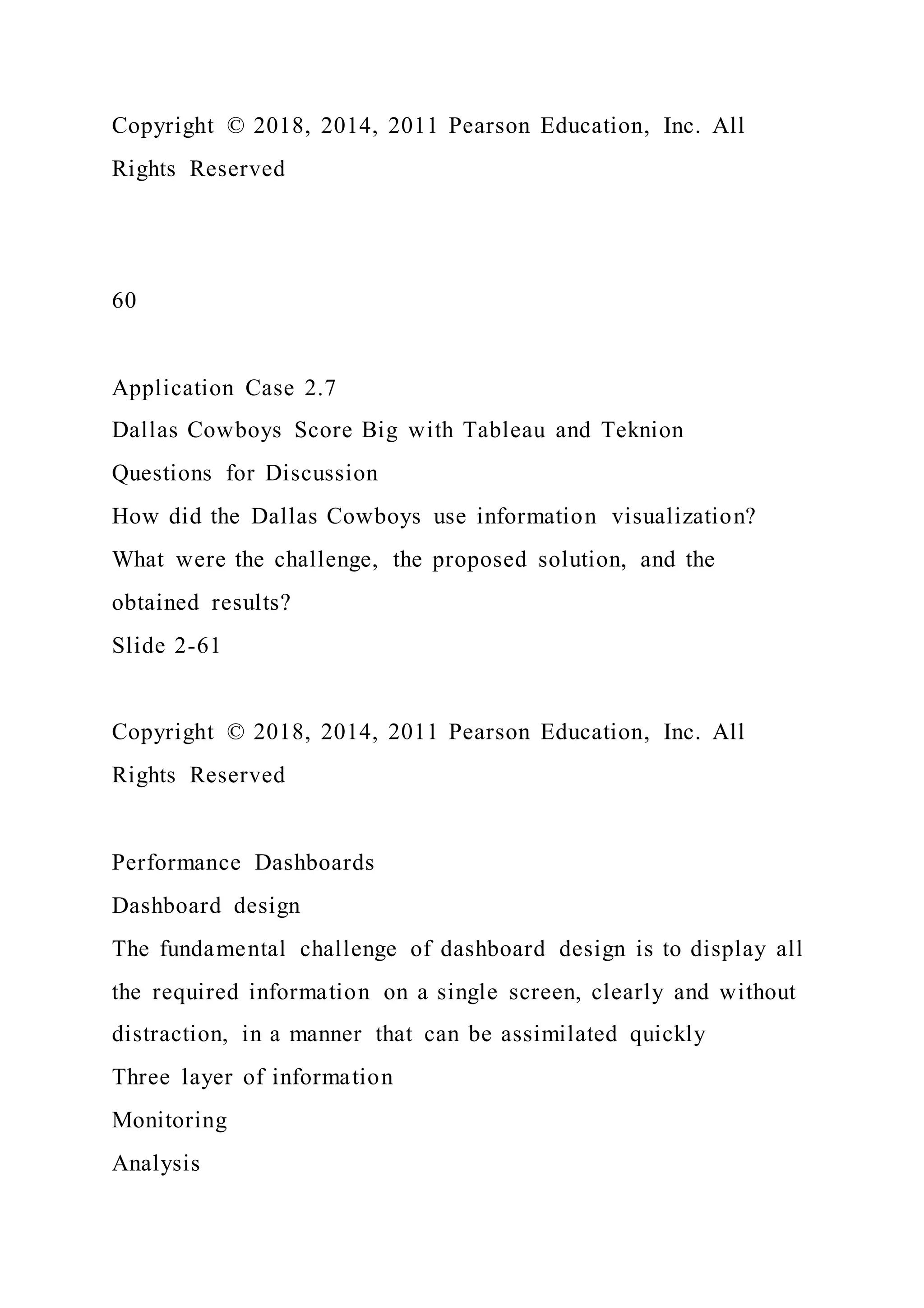 Copyright © 2018, 2014, 2011 Pearson Education, Inc. All
Rights Reserved
60
Application Case 2.7
Dallas Cowboys Score Big with Tableau and Teknion
Questions for Discussion
How did the Dallas Cowboys use information visualization?
What were the challenge, the proposed solution, and the
obtained results?
Slide 2-61
Copyright © 2018, 2014, 2011 Pearson Education, Inc. All
Rights Reserved
Performance Dashboards
Dashboard design
The fundamental challenge of dashboard design is to display all
the required information on a single screen, clearly and without
distraction, in a manner that can be assimilated quickly
Three layer of information
Monitoring
Analysis
 