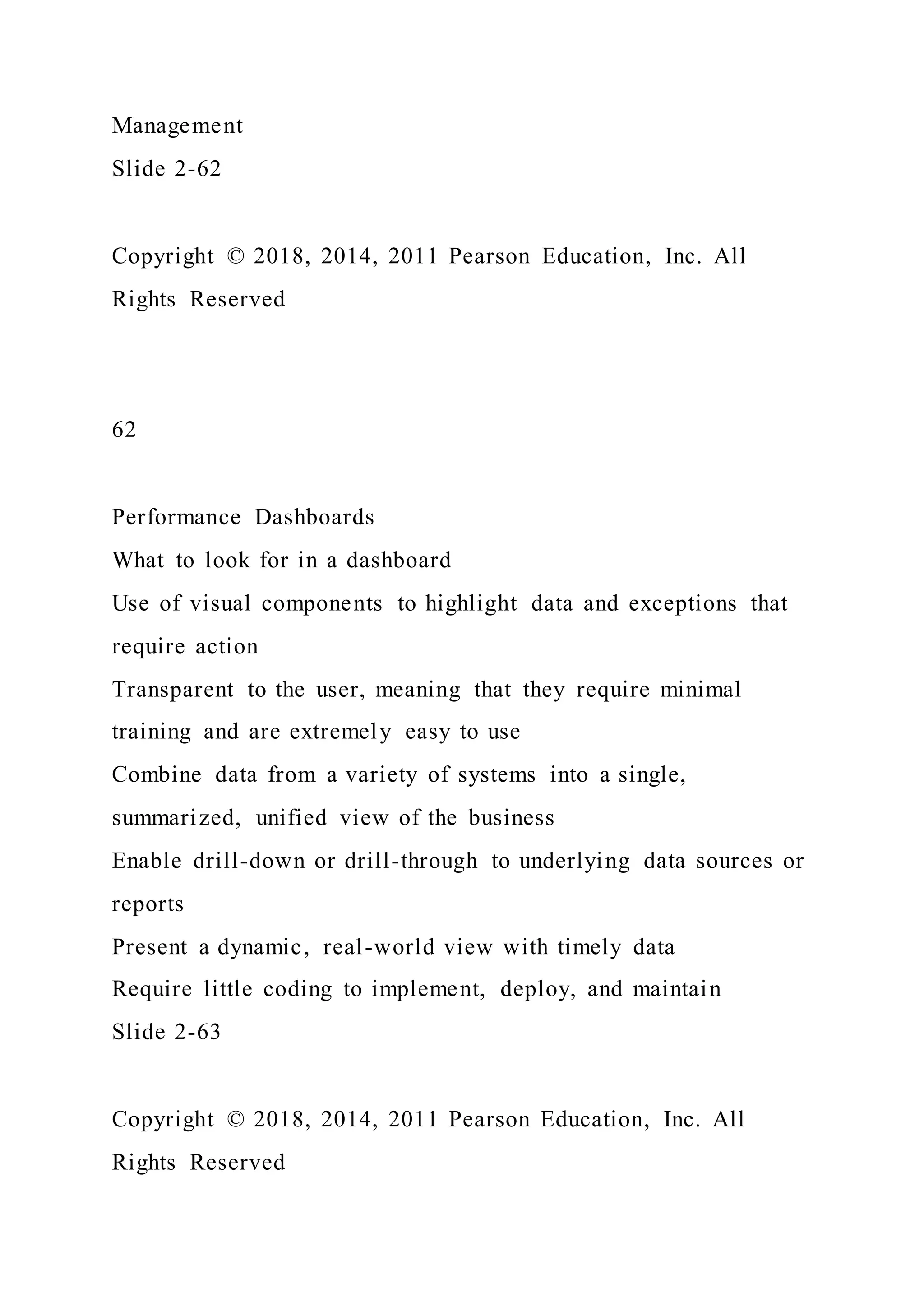Management
Slide 2-62
Copyright © 2018, 2014, 2011 Pearson Education, Inc. All
Rights Reserved
62
Performance Dashboards
What to look for in a dashboard
Use of visual components to highlight data and exceptions that
require action
Transparent to the user, meaning that they require minimal
training and are extremely easy to use
Combine data from a variety of systems into a single,
summarized, unified view of the business
Enable drill-down or drill-through to underlying data sources or
reports
Present a dynamic, real-world view with timely data
Require little coding to implement, deploy, and maintain
Slide 2-63
Copyright © 2018, 2014, 2011 Pearson Education, Inc. All
Rights Reserved
 