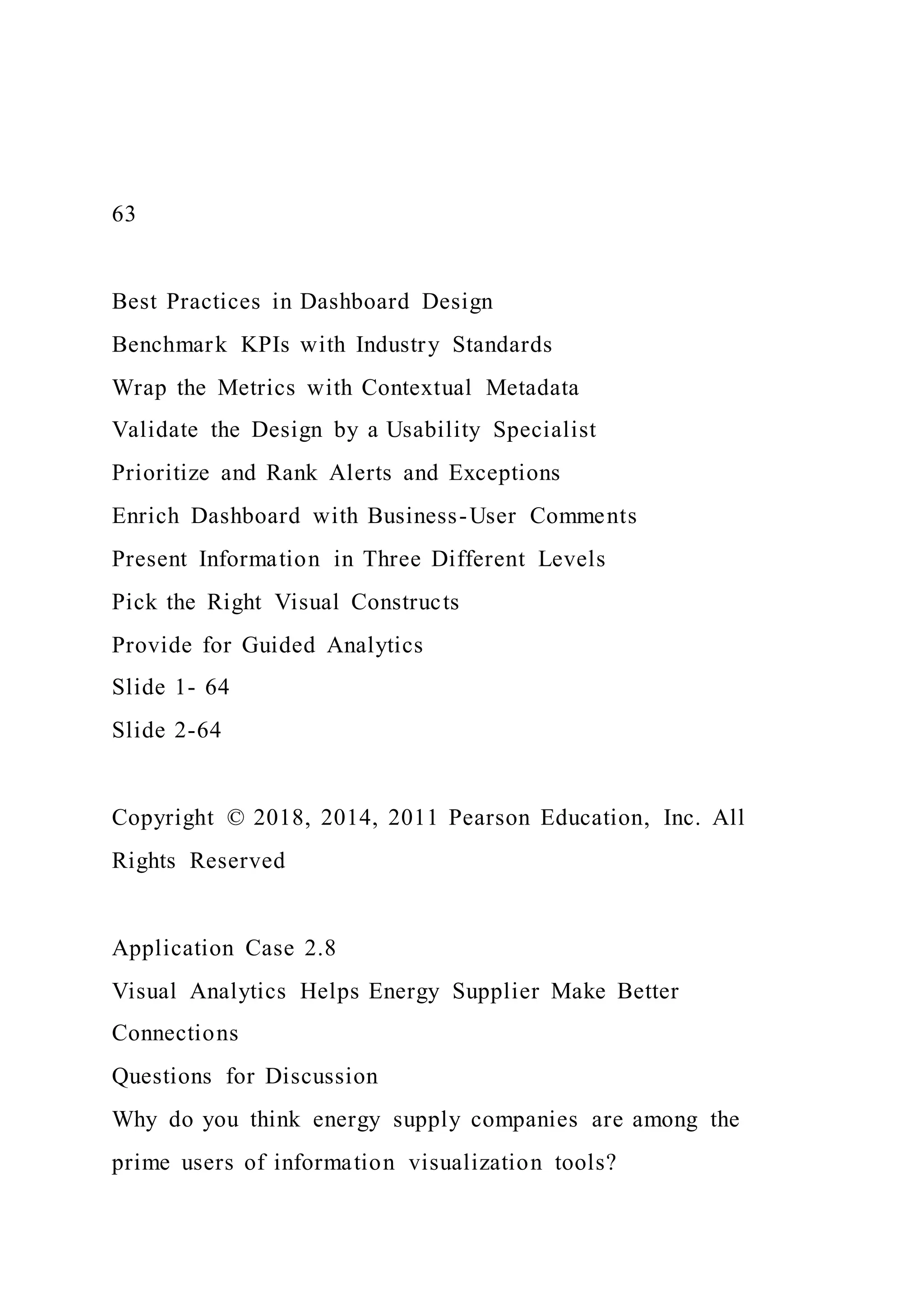 63
Best Practices in Dashboard Design
Benchmark KPIs with Industry Standards
Wrap the Metrics with Contextual Metadata
Validate the Design by a Usability Specialist
Prioritize and Rank Alerts and Exceptions
Enrich Dashboard with Business-User Comments
Present Information in Three Different Levels
Pick the Right Visual Constructs
Provide for Guided Analytics
Slide 1- 64
Slide 2-64
Copyright © 2018, 2014, 2011 Pearson Education, Inc. All
Rights Reserved
Application Case 2.8
Visual Analytics Helps Energy Supplier Make Better
Connections
Questions for Discussion
Why do you think energy supply companies are among the
prime users of information visualization tools?
 