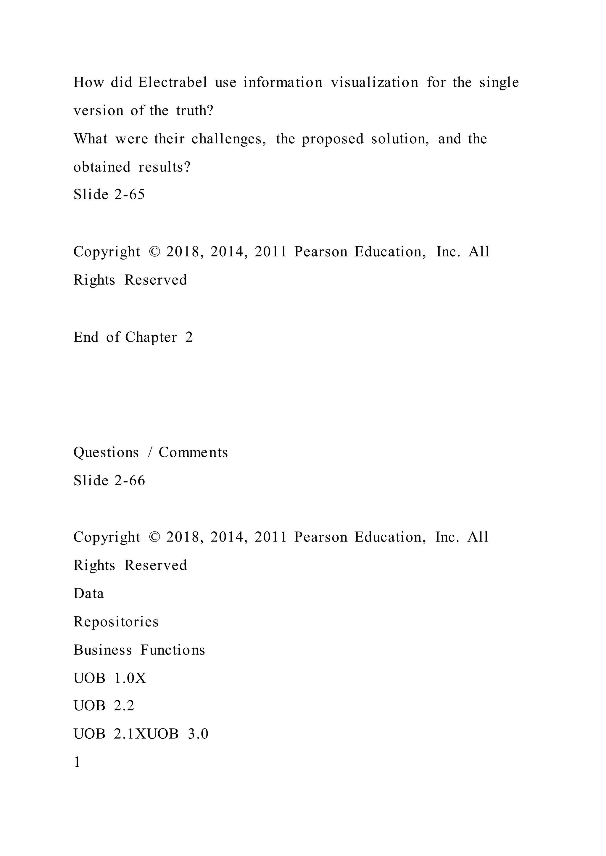 How did Electrabel use information visualization for the single
version of the truth?
What were their challenges, the proposed solution, and the
obtained results?
Slide 2-65
Copyright © 2018, 2014, 2011 Pearson Education, Inc. All
Rights Reserved
End of Chapter 2
Questions / Comments
Slide 2-66
Copyright © 2018, 2014, 2011 Pearson Education, Inc. All
Rights Reserved
Data
Repositories
Business Functions
UOB 1.0X
UOB 2.2
UOB 2.1XUOB 3.0
1
 