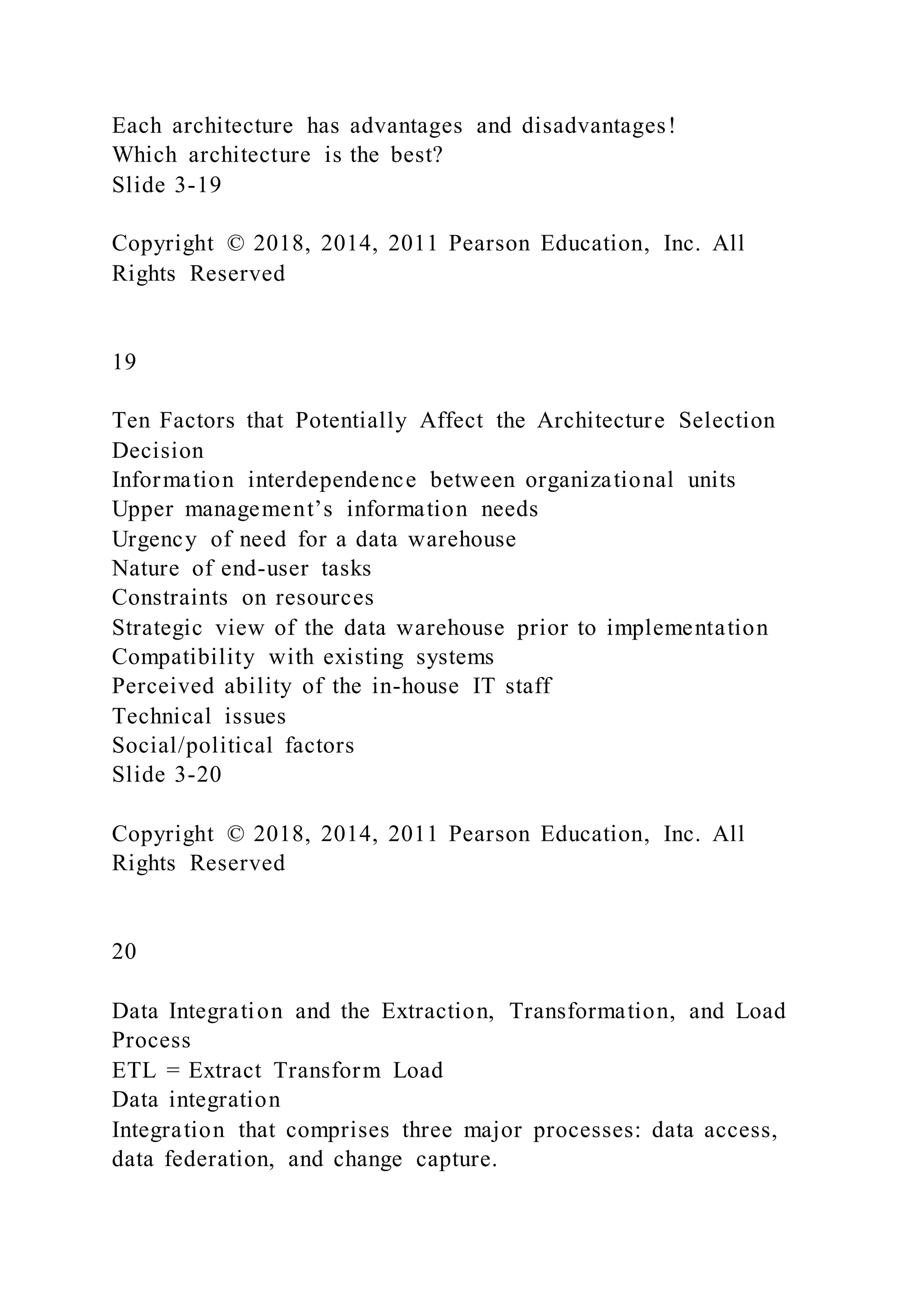 Each architecture has advantages and disadvantages!
Which architecture is the best?
Slide 3-19
Copyright © 2018, 2014, 2011 Pearson Education, Inc. All
Rights Reserved
19
Ten Factors that Potentially Affect the Architecture Selection
Decision
Information interdependence between organizational units
Upper management’s information needs
Urgency of need for a data warehouse
Nature of end-user tasks
Constraints on resources
Strategic view of the data warehouse prior to implementation
Compatibility with existing systems
Perceived ability of the in-house IT staff
Technical issues
Social/political factors
Slide 3-20
Copyright © 2018, 2014, 2011 Pearson Education, Inc. All
Rights Reserved
20
Data Integration and the Extraction, Transformation, and Load
Process
ETL = Extract Transform Load
Data integration
Integration that comprises three major processes: data access,
data federation, and change capture.
 