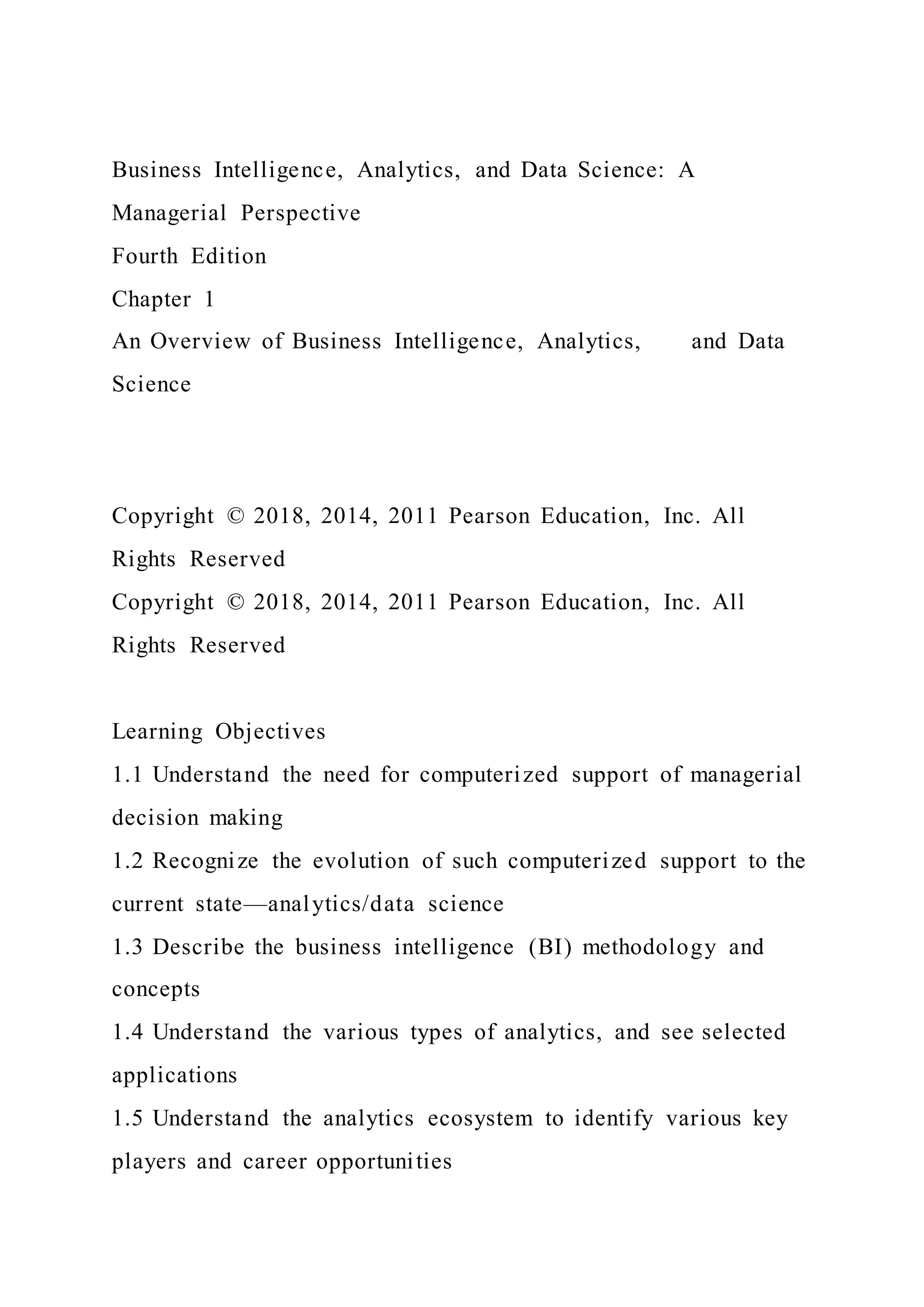 Business Intelligence, Analytics, and Data Science: A
Managerial Perspective
Fourth Edition
Chapter 1
An Overview of Business Intelligence, Analytics, and Data
Science
Copyright © 2018, 2014, 2011 Pearson Education, Inc. All
Rights Reserved
Copyright © 2018, 2014, 2011 Pearson Education, Inc. All
Rights Reserved
Learning Objectives
1.1 Understand the need for computerized support of managerial
decision making
1.2 Recognize the evolution of such computerized support to the
current state—analytics/data science
1.3 Describe the business intelligence (BI) methodology and
concepts
1.4 Understand the various types of analytics, and see selected
applications
1.5 Understand the analytics ecosystem to identify various key
players and career opportunities
 