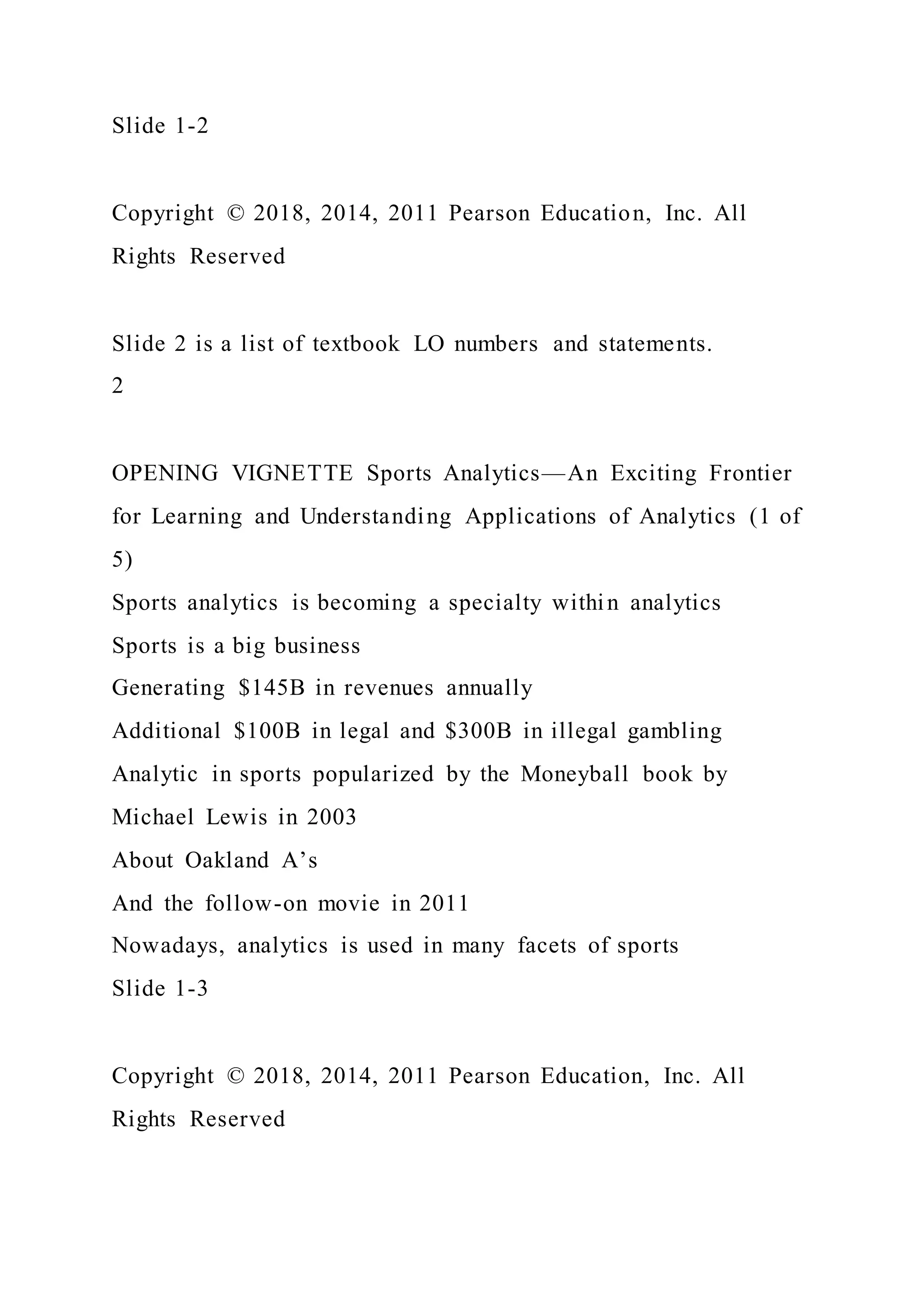 Slide 1-2
Copyright © 2018, 2014, 2011 Pearson Education, Inc. All
Rights Reserved
Slide 2 is a list of textbook LO numbers and statements.
2
OPENING VIGNETTE Sports Analytics—An Exciting Frontier
for Learning and Understanding Applications of Analytics (1 of
5)
Sports analytics is becoming a specialty within analytics
Sports is a big business
Generating $145B in revenues annually
Additional $100B in legal and $300B in illegal gambling
Analytic in sports popularized by the Moneyball book by
Michael Lewis in 2003
About Oakland A’s
And the follow-on movie in 2011
Nowadays, analytics is used in many facets of sports
Slide 1-3
Copyright © 2018, 2014, 2011 Pearson Education, Inc. All
Rights Reserved
 