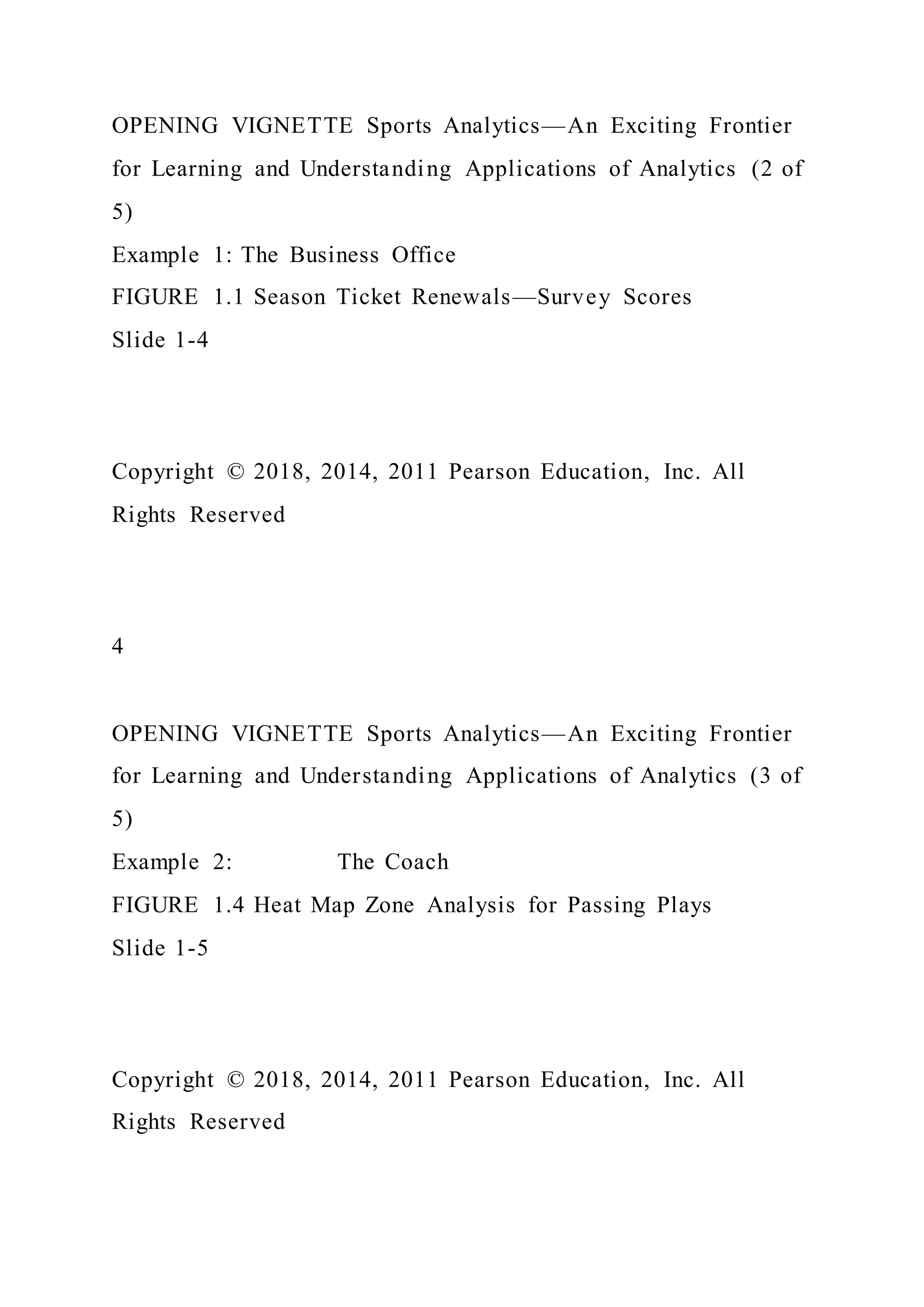 OPENING VIGNETTE Sports Analytics—An Exciting Frontier
for Learning and Understanding Applications of Analytics (2 of
5)
Example 1: The Business Office
FIGURE 1.1 Season Ticket Renewals—Survey Scores
Slide 1-4
Copyright © 2018, 2014, 2011 Pearson Education, Inc. All
Rights Reserved
4
OPENING VIGNETTE Sports Analytics—An Exciting Frontier
for Learning and Understanding Applications of Analytics (3 of
5)
Example 2: The Coach
FIGURE 1.4 Heat Map Zone Analysis for Passing Plays
Slide 1-5
Copyright © 2018, 2014, 2011 Pearson Education, Inc. All
Rights Reserved
 