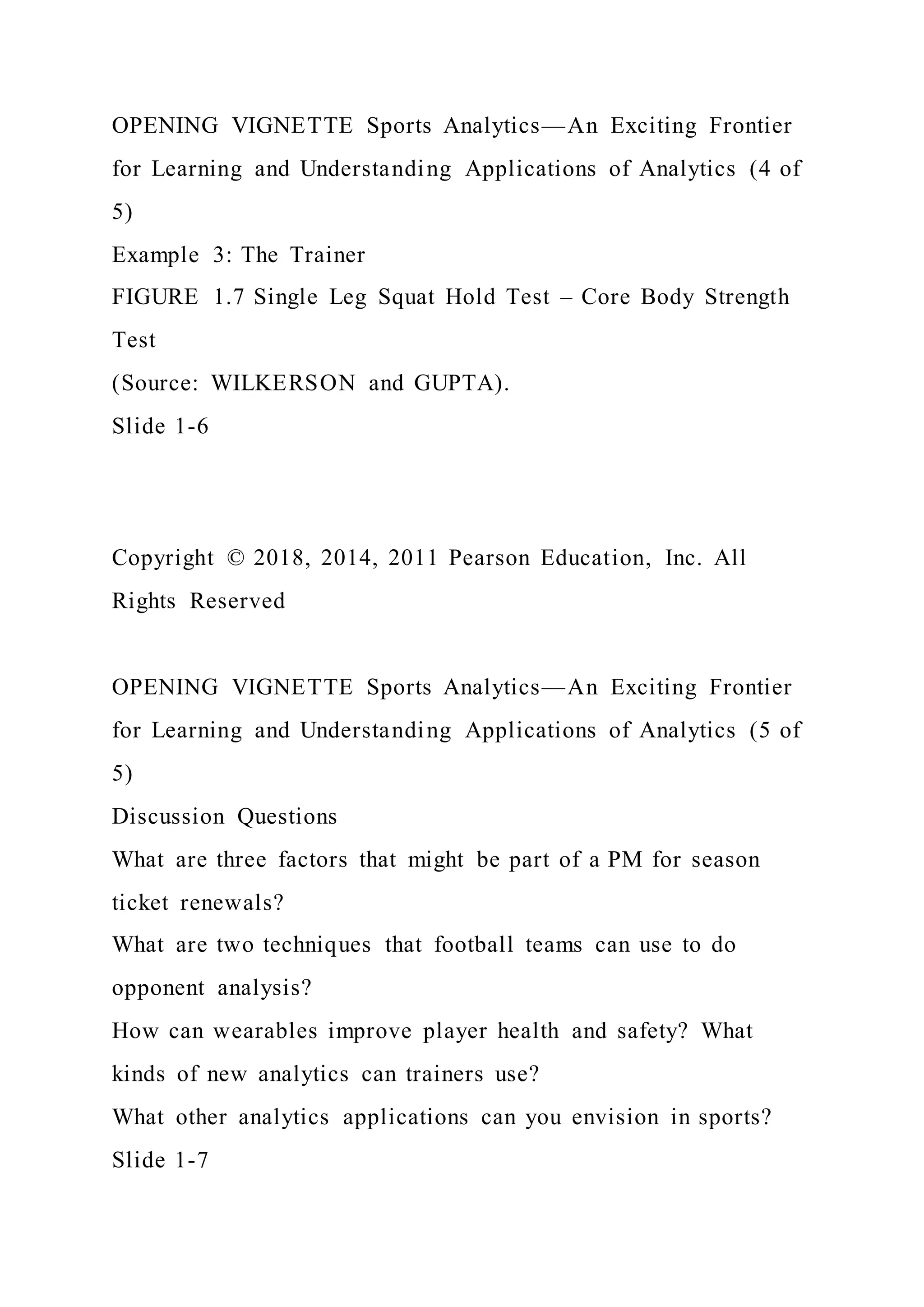 OPENING VIGNETTE Sports Analytics—An Exciting Frontier
for Learning and Understanding Applications of Analytics (4 of
5)
Example 3: The Trainer
FIGURE 1.7 Single Leg Squat Hold Test – Core Body Strength
Test
(Source: WILKERSON and GUPTA).
Slide 1-6
Copyright © 2018, 2014, 2011 Pearson Education, Inc. All
Rights Reserved
OPENING VIGNETTE Sports Analytics—An Exciting Frontier
for Learning and Understanding Applications of Analytics (5 of
5)
Discussion Questions
What are three factors that might be part of a PM for season
ticket renewals?
What are two techniques that football teams can use to do
opponent analysis?
How can wearables improve player health and safety? What
kinds of new analytics can trainers use?
What other analytics applications can you envision in sports?
Slide 1-7
 