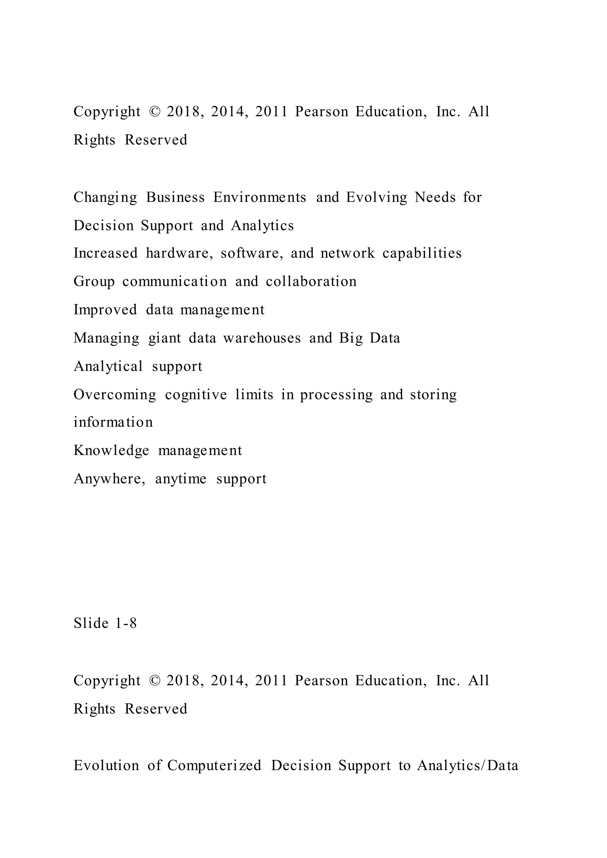 Copyright © 2018, 2014, 2011 Pearson Education, Inc. All
Rights Reserved
Changing Business Environments and Evolving Needs for
Decision Support and Analytics
Increased hardware, software, and network capabilities
Group communication and collaboration
Improved data management
Managing giant data warehouses and Big Data
Analytical support
Overcoming cognitive limits in processing and storing
information
Knowledge management
Anywhere, anytime support
Slide 1-8
Copyright © 2018, 2014, 2011 Pearson Education, Inc. All
Rights Reserved
Evolution of Computerized Decision Support to Analytics/Data
 