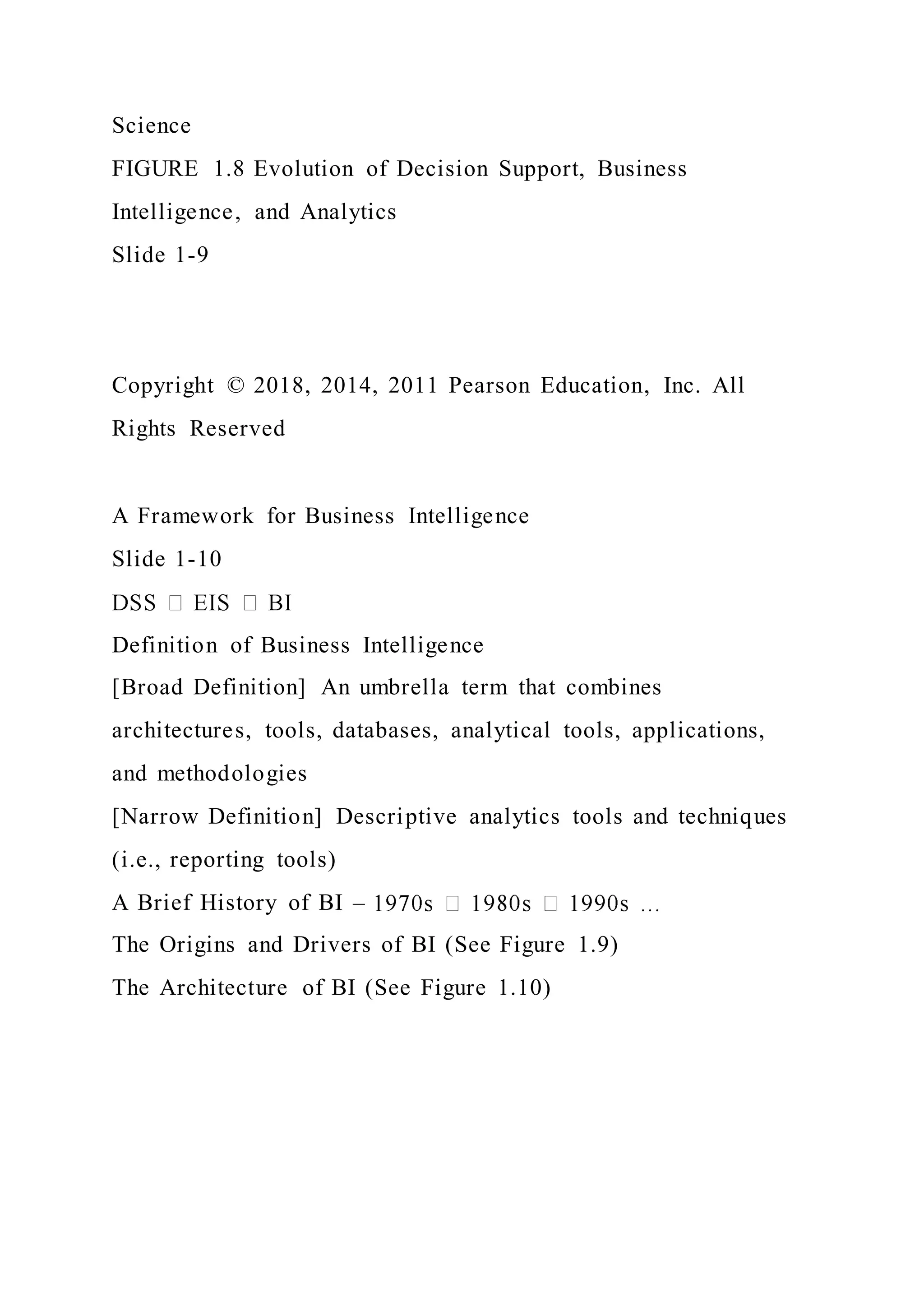 Science
FIGURE 1.8 Evolution of Decision Support, Business
Intelligence, and Analytics
Slide 1-9
Copyright © 2018, 2014, 2011 Pearson Education, Inc. All
Rights Reserved
A Framework for Business Intelligence
Slide 1-10
Definition of Business Intelligence
[Broad Definition] An umbrella term that combines
architectures, tools, databases, analytical tools, applications,
and methodologies
[Narrow Definition] Descriptive analytics tools and techniques
(i.e., reporting tools)
A Brief History of BI –
The Origins and Drivers of BI (See Figure 1.9)
The Architecture of BI (See Figure 1.10)
 
