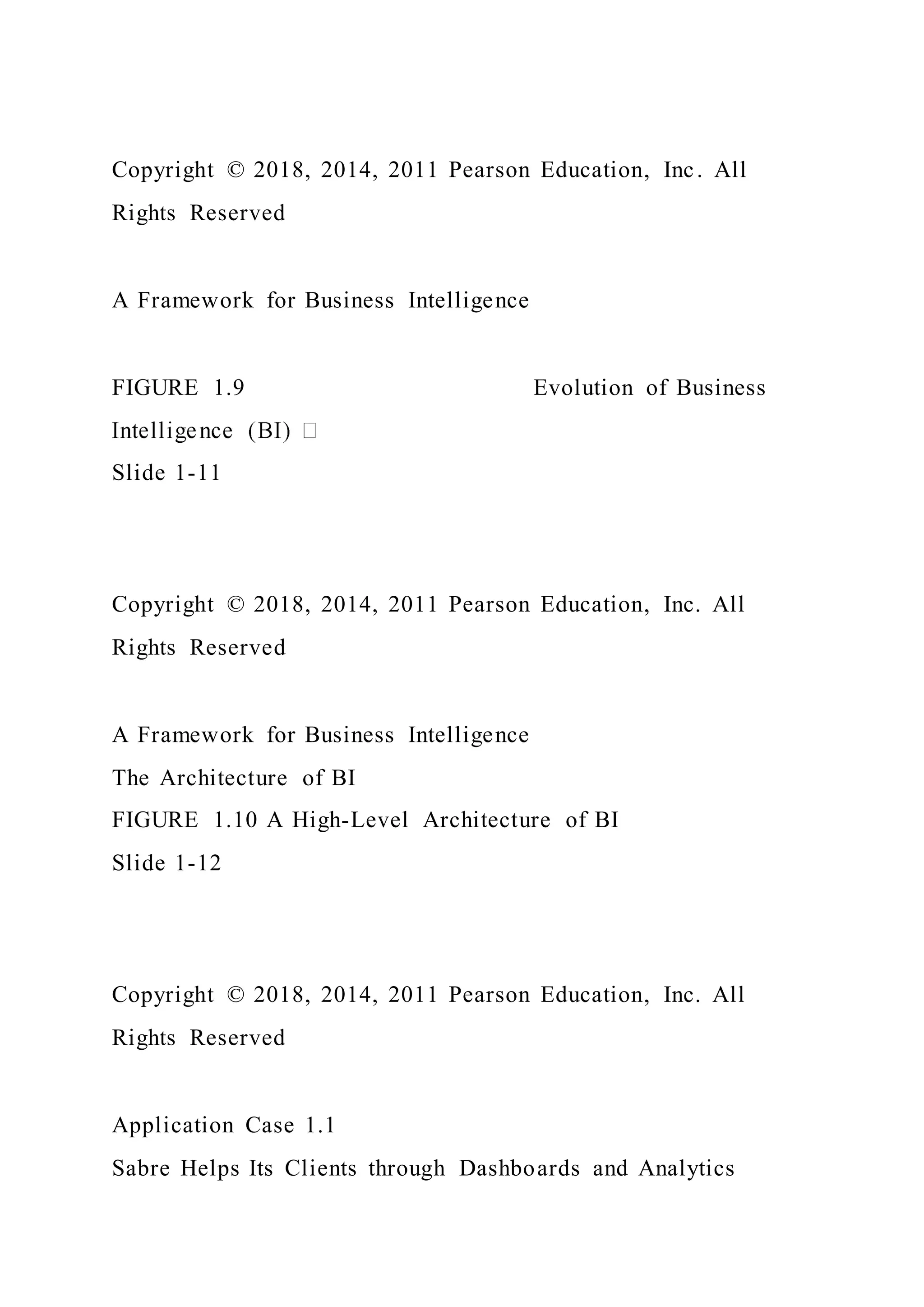 Copyright © 2018, 2014, 2011 Pearson Education, Inc. All
Rights Reserved
A Framework for Business Intelligence
FIGURE 1.9 Evolution of Business
Slide 1-11
Copyright © 2018, 2014, 2011 Pearson Education, Inc. All
Rights Reserved
A Framework for Business Intelligence
The Architecture of BI
FIGURE 1.10 A High-Level Architecture of BI
Slide 1-12
Copyright © 2018, 2014, 2011 Pearson Education, Inc. All
Rights Reserved
Application Case 1.1
Sabre Helps Its Clients through Dashboards and Analytics
 
