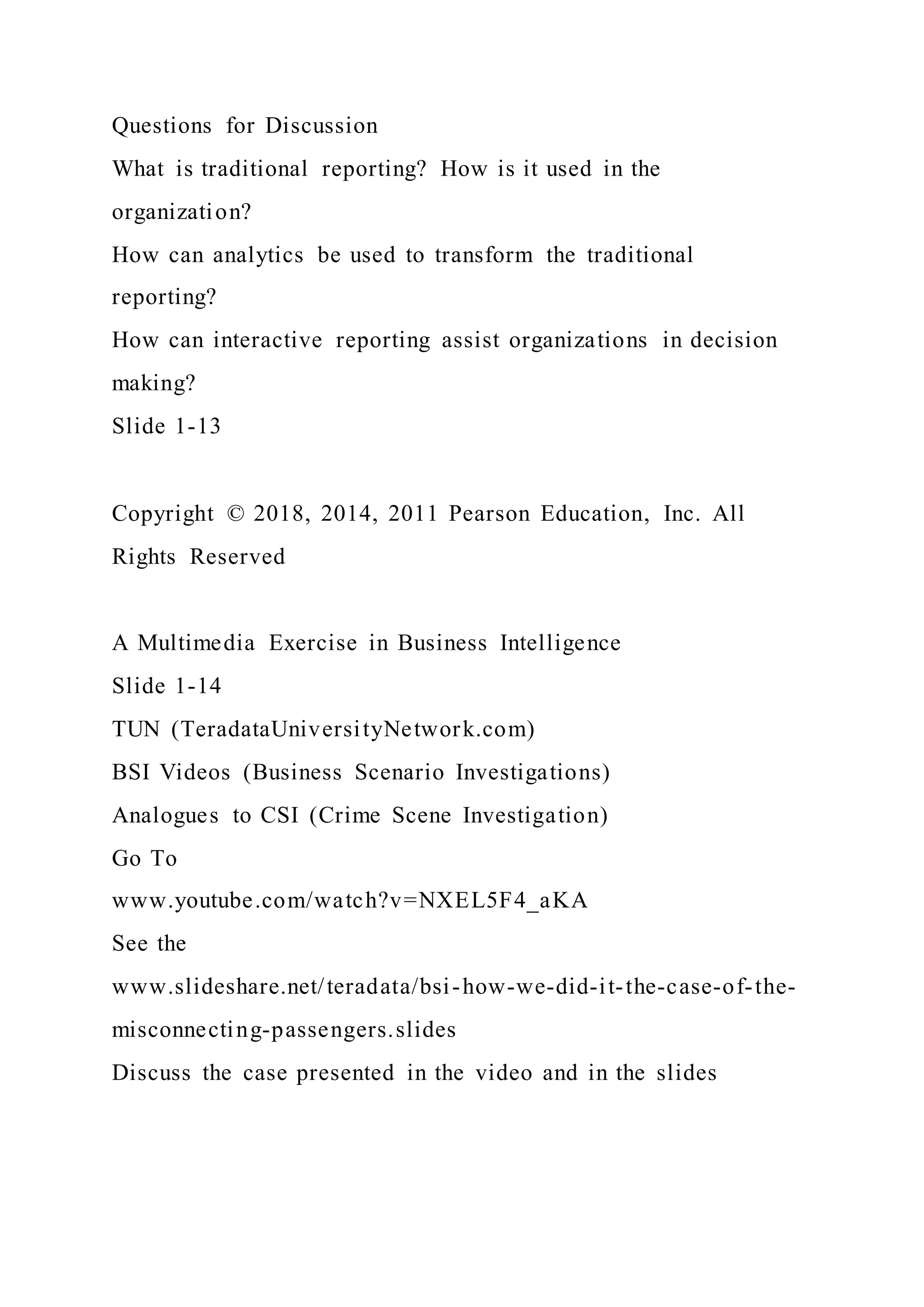 Questions for Discussion
What is traditional reporting? How is it used in the
organization?
How can analytics be used to transform the traditional
reporting?
How can interactive reporting assist organizations in decision
making?
Slide 1-13
Copyright © 2018, 2014, 2011 Pearson Education, Inc. All
Rights Reserved
A Multimedia Exercise in Business Intelligence
Slide 1-14
TUN (TeradataUniversityNetwork.com)
BSI Videos (Business Scenario Investigations)
Analogues to CSI (Crime Scene Investigation)
Go To
www.youtube.com/watch?v=NXEL5F4_aKA
See the
www.slideshare.net/teradata/bsi-how-we-did-it-the-case-of-the-
misconnecting-passengers.slides
Discuss the case presented in the video and in the slides
 