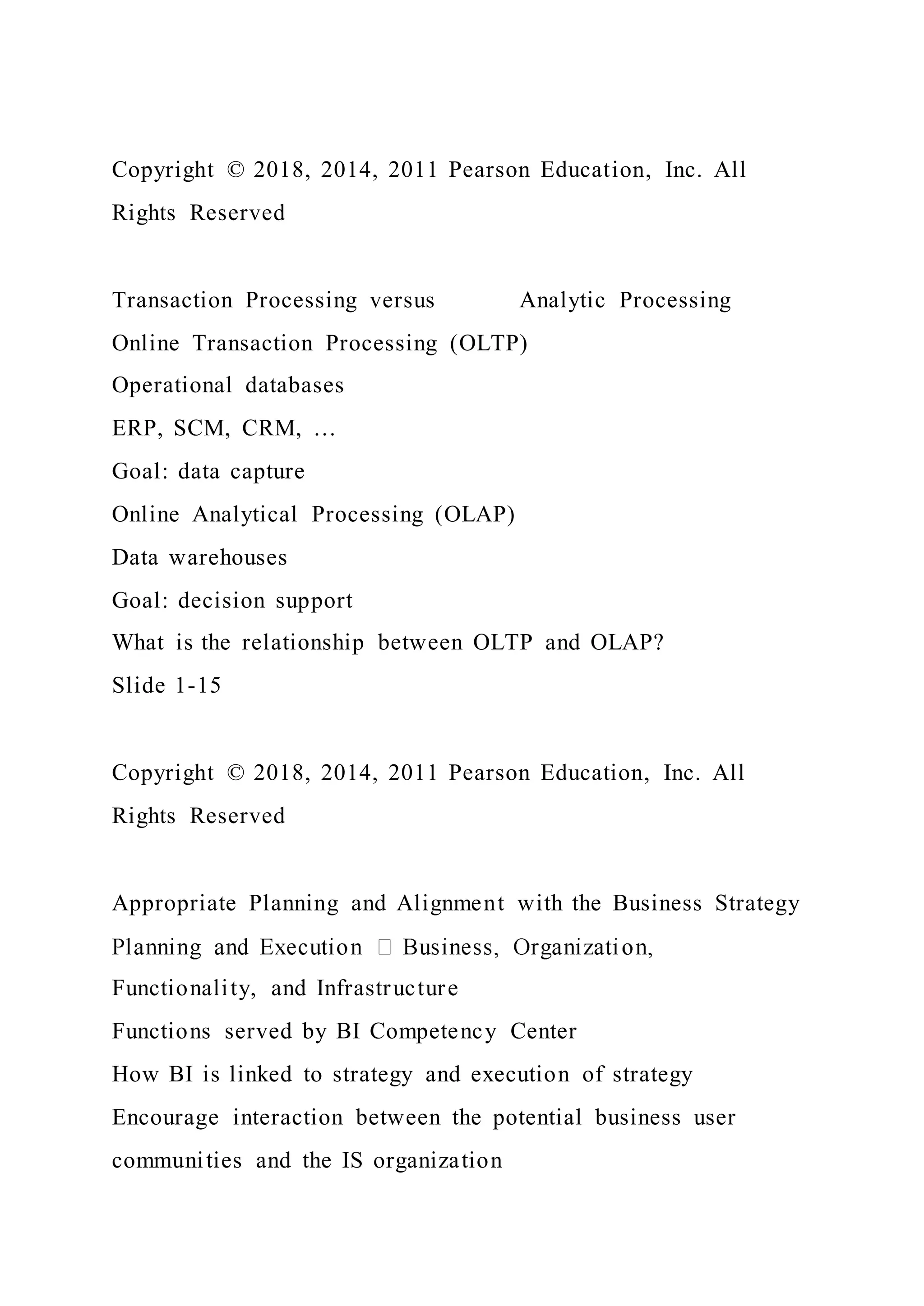 Copyright © 2018, 2014, 2011 Pearson Education, Inc. All
Rights Reserved
Transaction Processing versus Analytic Processing
Online Transaction Processing (OLTP)
Operational databases
ERP, SCM, CRM, …
Goal: data capture
Online Analytical Processing (OLAP)
Data warehouses
Goal: decision support
What is the relationship between OLTP and OLAP?
Slide 1-15
Copyright © 2018, 2014, 2011 Pearson Education, Inc. All
Rights Reserved
Appropriate Planning and Alignment with the Business Strategy
Functionality, and Infrastructure
Functions served by BI Competency Center
How BI is linked to strategy and execution of strategy
Encourage interaction between the potential business user
communities and the IS organization
 