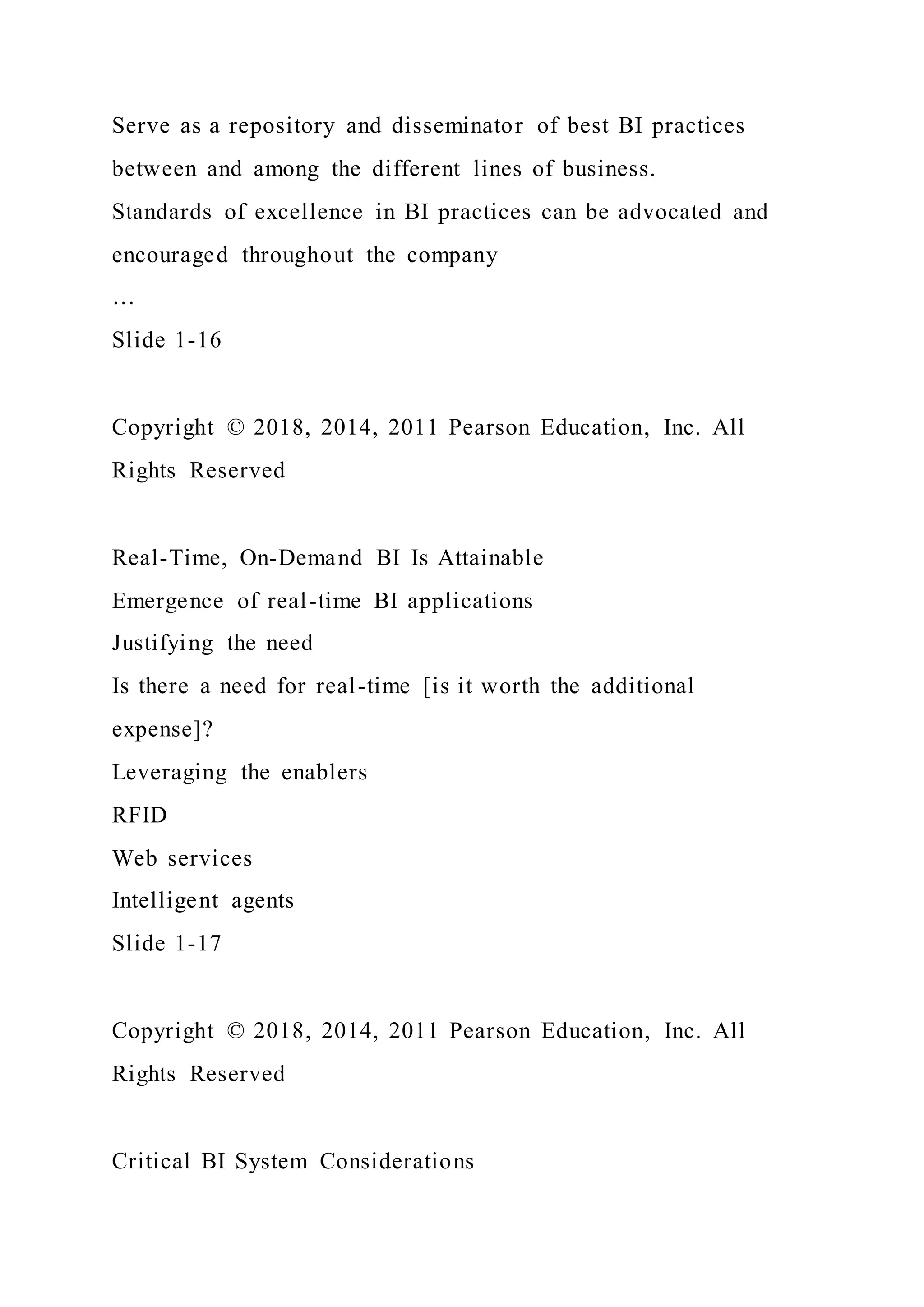 Serve as a repository and disseminator of best BI practices
between and among the different lines of business.
Standards of excellence in BI practices can be advocated and
encouraged throughout the company
…
Slide 1-16
Copyright © 2018, 2014, 2011 Pearson Education, Inc. All
Rights Reserved
Real-Time, On-Demand BI Is Attainable
Emergence of real-time BI applications
Justifying the need
Is there a need for real-time [is it worth the additional
expense]?
Leveraging the enablers
RFID
Web services
Intelligent agents
Slide 1-17
Copyright © 2018, 2014, 2011 Pearson Education, Inc. All
Rights Reserved
Critical BI System Considerations
 