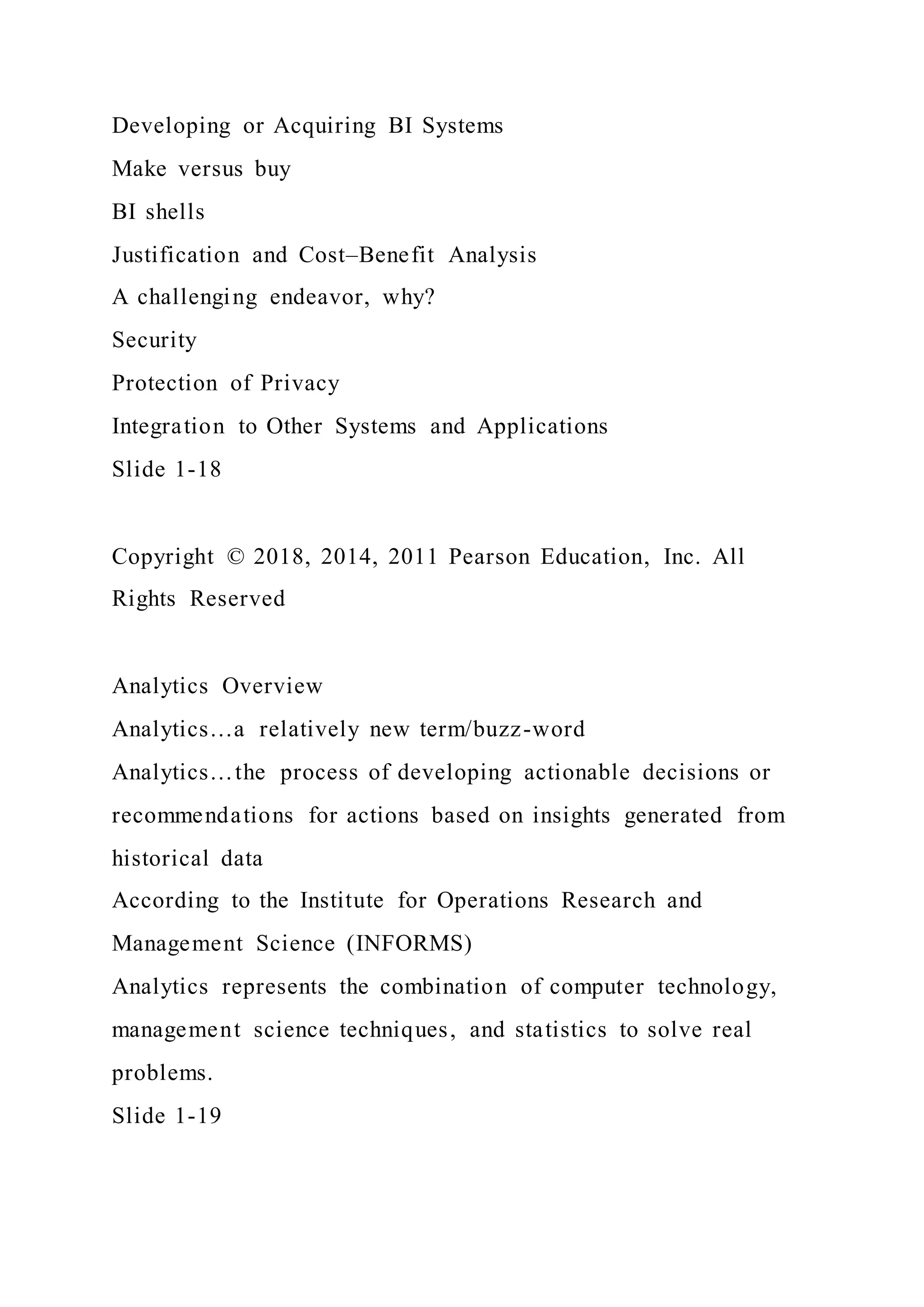 Developing or Acquiring BI Systems
Make versus buy
BI shells
Justification and Cost–Benefit Analysis
A challenging endeavor, why?
Security
Protection of Privacy
Integration to Other Systems and Applications
Slide 1-18
Copyright © 2018, 2014, 2011 Pearson Education, Inc. All
Rights Reserved
Analytics Overview
Analytics…a relatively new term/buzz-word
Analytics…the process of developing actionable decisions or
recommendations for actions based on insights generated from
historical data
According to the Institute for Operations Research and
Management Science (INFORMS)
Analytics represents the combination of computer technology,
management science techniques, and statistics to solve real
problems.
Slide 1-19
 
