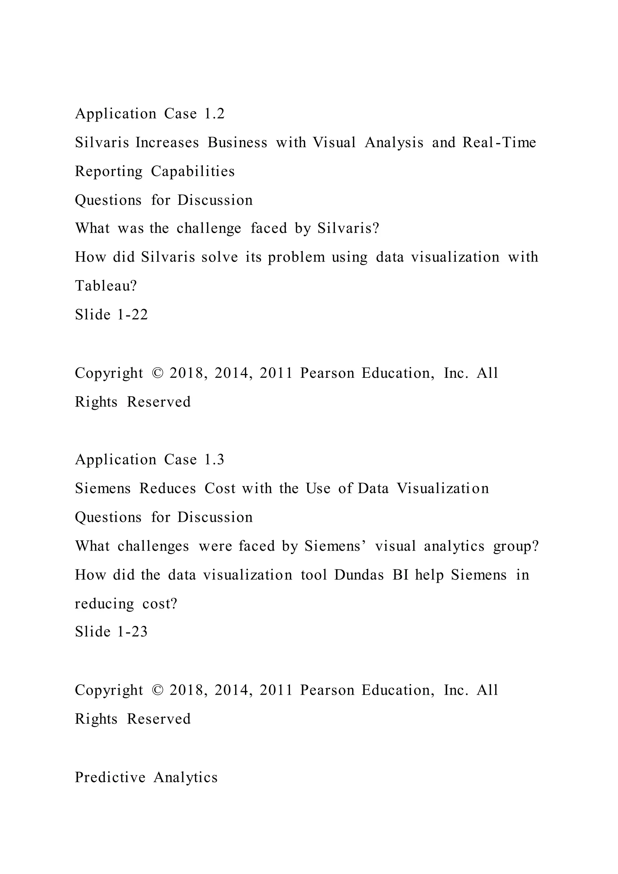 Application Case 1.2
Silvaris Increases Business with Visual Analysis and Real -Time
Reporting Capabilities
Questions for Discussion
What was the challenge faced by Silvaris?
How did Silvaris solve its problem using data visualization with
Tableau?
Slide 1-22
Copyright © 2018, 2014, 2011 Pearson Education, Inc. All
Rights Reserved
Application Case 1.3
Siemens Reduces Cost with the Use of Data Visualization
Questions for Discussion
What challenges were faced by Siemens’ visual analytics group?
How did the data visualization tool Dundas BI help Siemens in
reducing cost?
Slide 1-23
Copyright © 2018, 2014, 2011 Pearson Education, Inc. All
Rights Reserved
Predictive Analytics
 