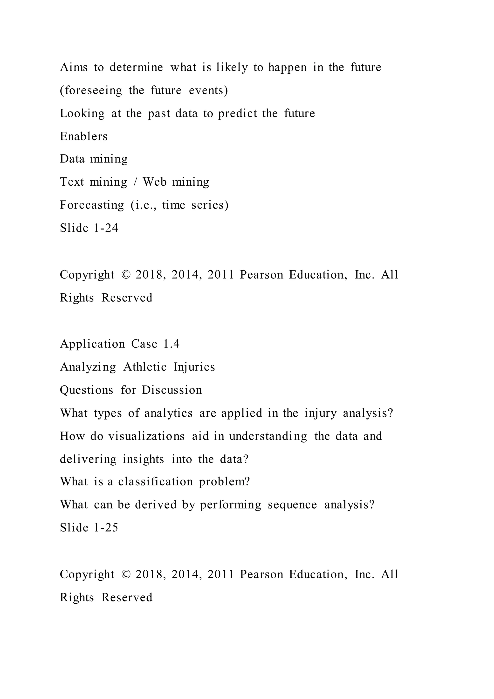 Aims to determine what is likely to happen in the future
(foreseeing the future events)
Looking at the past data to predict the future
Enablers
Data mining
Text mining / Web mining
Forecasting (i.e., time series)
Slide 1-24
Copyright © 2018, 2014, 2011 Pearson Education, Inc. All
Rights Reserved
Application Case 1.4
Analyzing Athletic Injuries
Questions for Discussion
What types of analytics are applied in the injury analysis?
How do visualizations aid in understanding the data and
delivering insights into the data?
What is a classification problem?
What can be derived by performing sequence analysis?
Slide 1-25
Copyright © 2018, 2014, 2011 Pearson Education, Inc. All
Rights Reserved
 