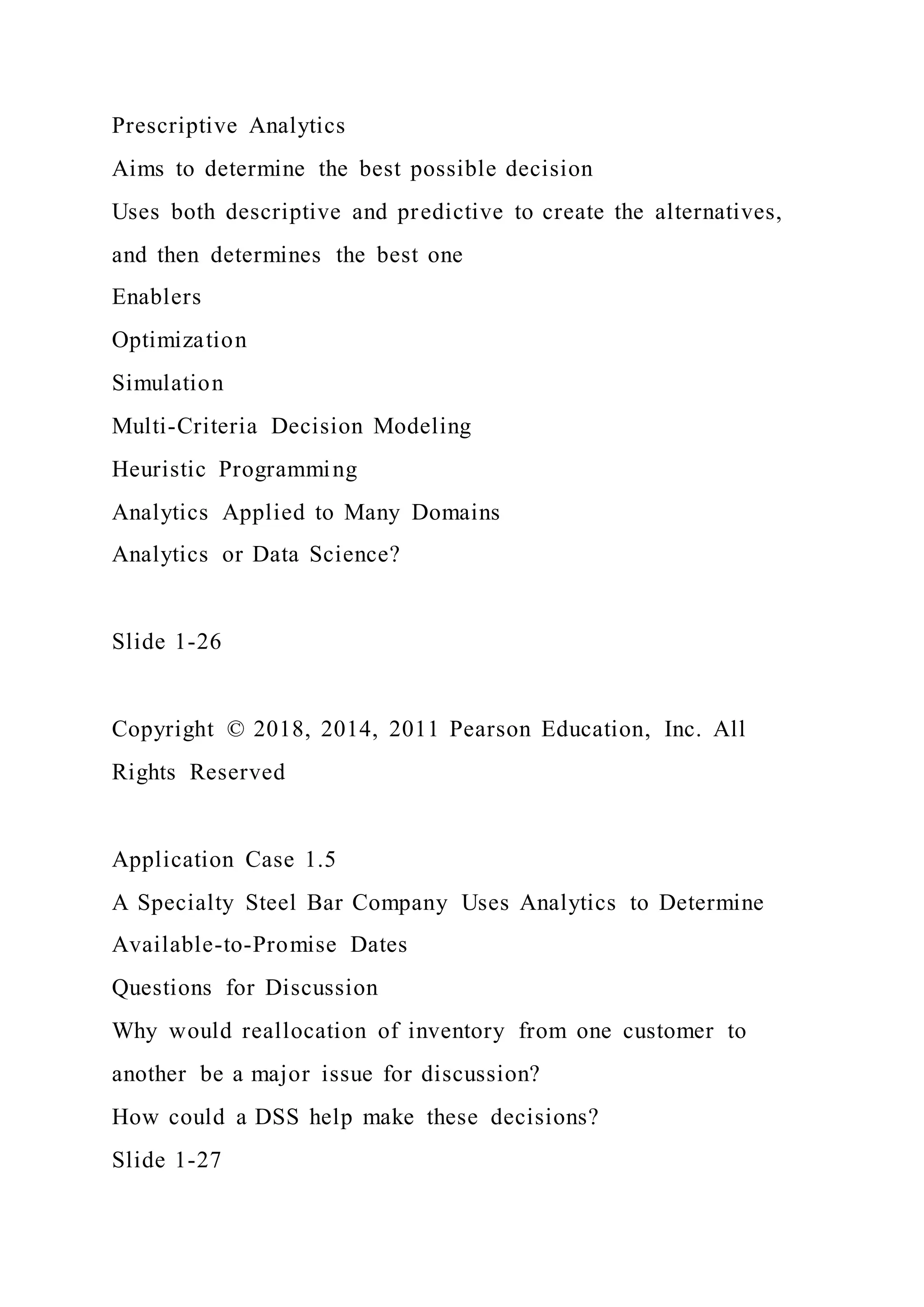 Prescriptive Analytics
Aims to determine the best possible decision
Uses both descriptive and predictive to create the alternatives,
and then determines the best one
Enablers
Optimization
Simulation
Multi-Criteria Decision Modeling
Heuristic Programming
Analytics Applied to Many Domains
Analytics or Data Science?
Slide 1-26
Copyright © 2018, 2014, 2011 Pearson Education, Inc. All
Rights Reserved
Application Case 1.5
A Specialty Steel Bar Company Uses Analytics to Determine
Available-to-Promise Dates
Questions for Discussion
Why would reallocation of inventory from one customer to
another be a major issue for discussion?
How could a DSS help make these decisions?
Slide 1-27
 