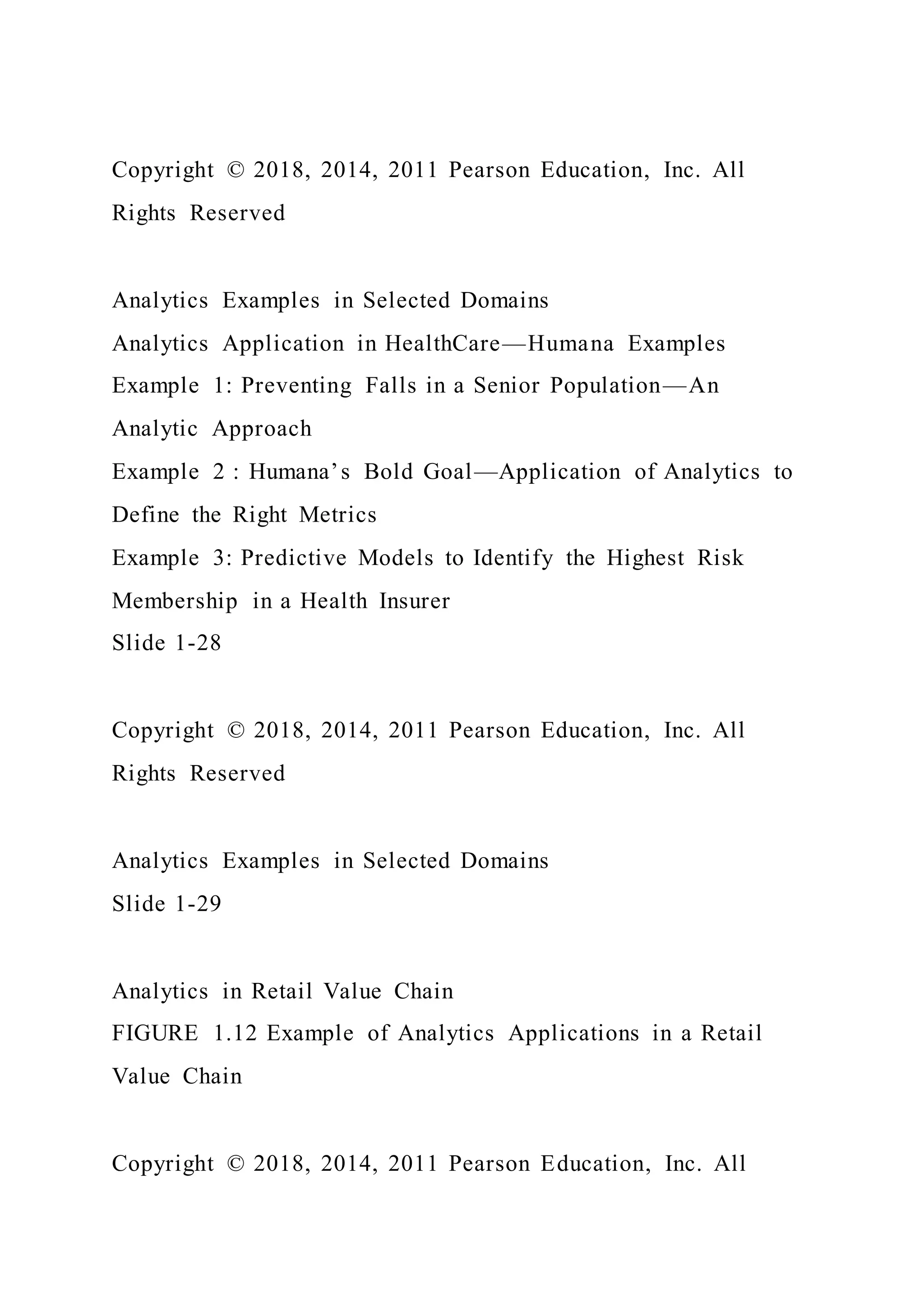 Copyright © 2018, 2014, 2011 Pearson Education, Inc. All
Rights Reserved
Analytics Examples in Selected Domains
Analytics Application in HealthCare—Humana Examples
Example 1: Preventing Falls in a Senior Population—An
Analytic Approach
Example 2 : Humana’s Bold Goal—Application of Analytics to
Define the Right Metrics
Example 3: Predictive Models to Identify the Highest Risk
Membership in a Health Insurer
Slide 1-28
Copyright © 2018, 2014, 2011 Pearson Education, Inc. All
Rights Reserved
Analytics Examples in Selected Domains
Slide 1-29
Analytics in Retail Value Chain
FIGURE 1.12 Example of Analytics Applications in a Retail
Value Chain
Copyright © 2018, 2014, 2011 Pearson Education, Inc. All
 