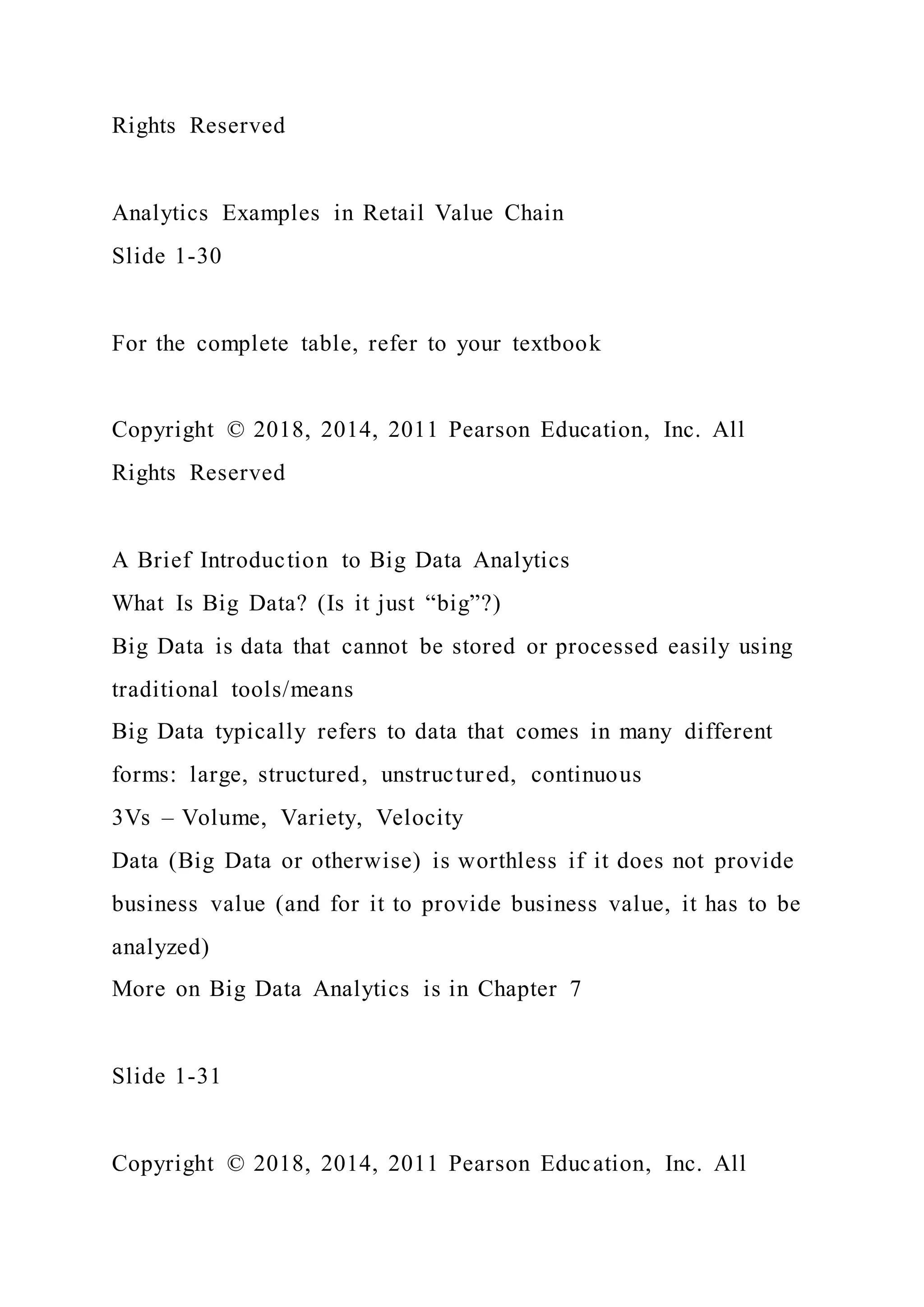 Rights Reserved
Analytics Examples in Retail Value Chain
Slide 1-30
For the complete table, refer to your textbook
Copyright © 2018, 2014, 2011 Pearson Education, Inc. All
Rights Reserved
A Brief Introduction to Big Data Analytics
What Is Big Data? (Is it just “big”?)
Big Data is data that cannot be stored or processed easily using
traditional tools/means
Big Data typically refers to data that comes in many different
forms: large, structured, unstructured, continuous
3Vs – Volume, Variety, Velocity
Data (Big Data or otherwise) is worthless if it does not provide
business value (and for it to provide business value, it has to be
analyzed)
More on Big Data Analytics is in Chapter 7
Slide 1-31
Copyright © 2018, 2014, 2011 Pearson Education, Inc. All
 