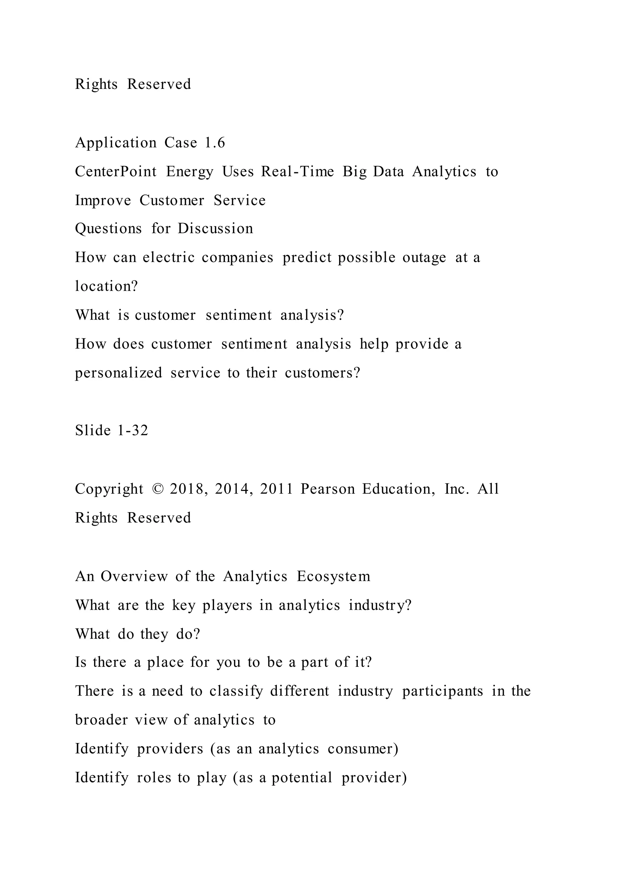 Rights Reserved
Application Case 1.6
CenterPoint Energy Uses Real-Time Big Data Analytics to
Improve Customer Service
Questions for Discussion
How can electric companies predict possible outage at a
location?
What is customer sentiment analysis?
How does customer sentiment analysis help provide a
personalized service to their customers?
Slide 1-32
Copyright © 2018, 2014, 2011 Pearson Education, Inc. All
Rights Reserved
An Overview of the Analytics Ecosystem
What are the key players in analytics industry?
What do they do?
Is there a place for you to be a part of it?
There is a need to classify different industry participants in the
broader view of analytics to
Identify providers (as an analytics consumer)
Identify roles to play (as a potential provider)
 