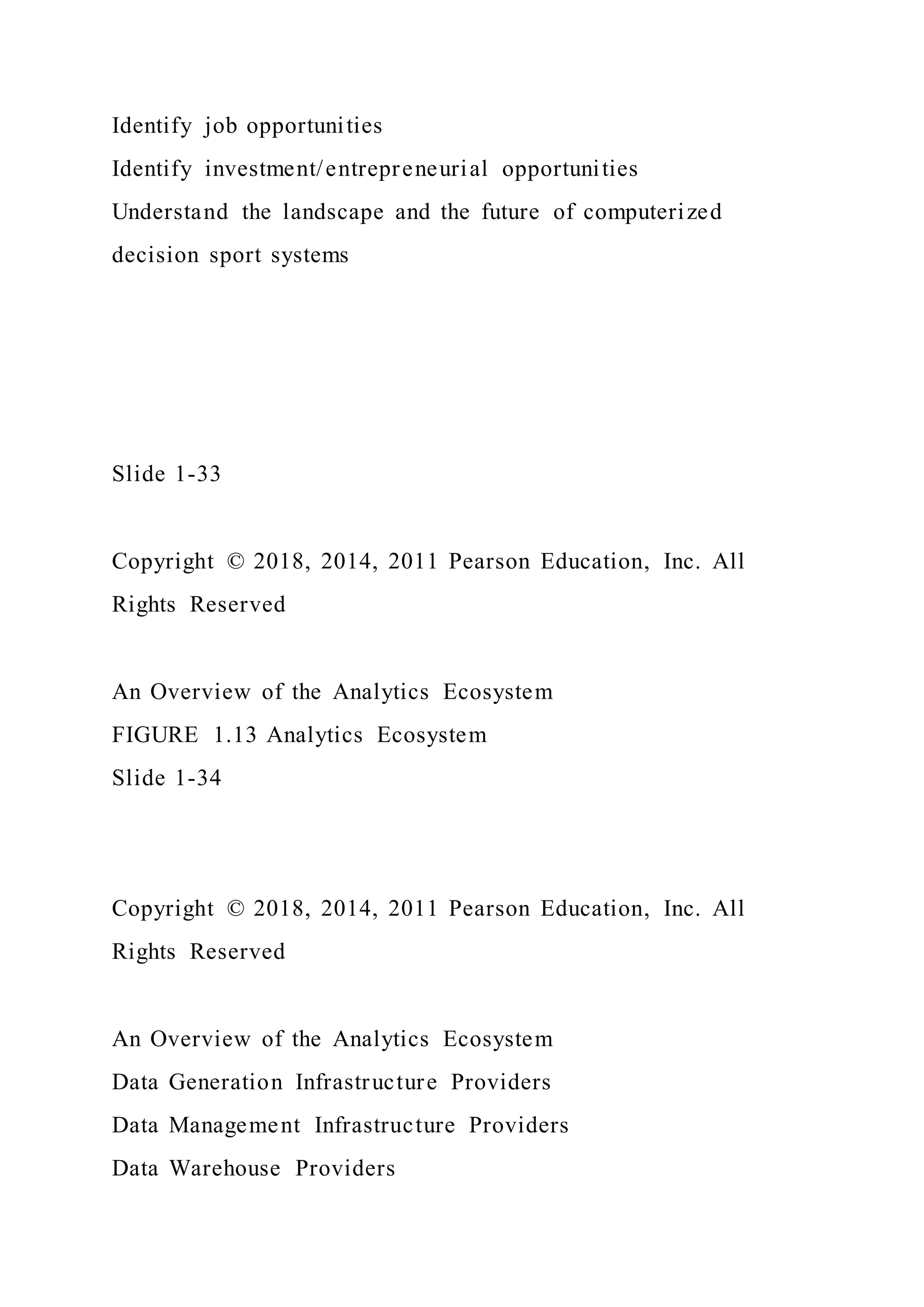 Identify job opportunities
Identify investment/entrepreneurial opportunities
Understand the landscape and the future of computerized
decision sport systems
Slide 1-33
Copyright © 2018, 2014, 2011 Pearson Education, Inc. All
Rights Reserved
An Overview of the Analytics Ecosystem
FIGURE 1.13 Analytics Ecosystem
Slide 1-34
Copyright © 2018, 2014, 2011 Pearson Education, Inc. All
Rights Reserved
An Overview of the Analytics Ecosystem
Data Generation Infrastructure Providers
Data Management Infrastructure Providers
Data Warehouse Providers
 