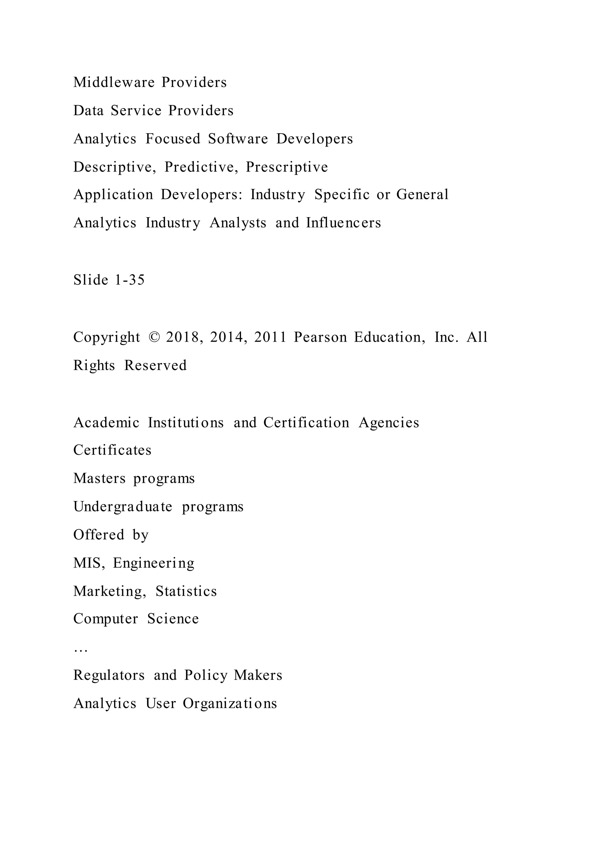 Middleware Providers
Data Service Providers
Analytics Focused Software Developers
Descriptive, Predictive, Prescriptive
Application Developers: Industry Specific or General
Analytics Industry Analysts and Influencers
Slide 1-35
Copyright © 2018, 2014, 2011 Pearson Education, Inc. All
Rights Reserved
Academic Institutions and Certification Agencies
Certificates
Masters programs
Undergraduate programs
Offered by
MIS, Engineering
Marketing, Statistics
Computer Science
…
Regulators and Policy Makers
Analytics User Organizations
 