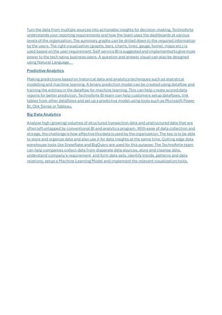 Turn the data from multiple sources into actionable insights for decision-making. Technoforte
understands your reporting requirements and how the team uses the dashboards at various
levelsof the organization. The summary graphs can be drilled down to the required information
by the users. The right visualization (graphs, bars, charts, lines, gauge, funnel, maps etc.) is
used based on the user requirement.Self-serviceBIissuggestedand implementedtogivemore
power to the tech savvy business users. A question and answer visual can also be designed
using Natural Language.
Predictive Analytics
Making predictions based on historical data and analytics techniques such as statistical
modelling and machine learning. A binary prediction model can be created using dataflow and
training the entities in the dataflow for machine learning. This can help create scored data
reports for better prediction. Technoforte BI team can help customers setup dataflows, link
tables from other dataflows and set up s predictive model using tools such as Microsoft Power
BI, Qlik Sense or Tableau.
Big Data Analytics
Analyse high (growing) volumes of structured transaction data and unstructured data that are
oftenleftuntapped by conventional BI and analytics program. With ease of data collection and
storage, thechallengeishow effectivethisdataisused by theorganization.The key is to be able
to store and organize data and also use it for data insights at the same time. Cutting edge data
warehouse tools like Snowflake and BigQuery are used for this purpose. The Technoforte team
can help companies collect data from disparate data sources, store and cleanse data,
understand company’s requirement and form data sets, identify trends, patterns and data
relations, setup a Machine Learning Model and implement the relevant visualization tools.
 