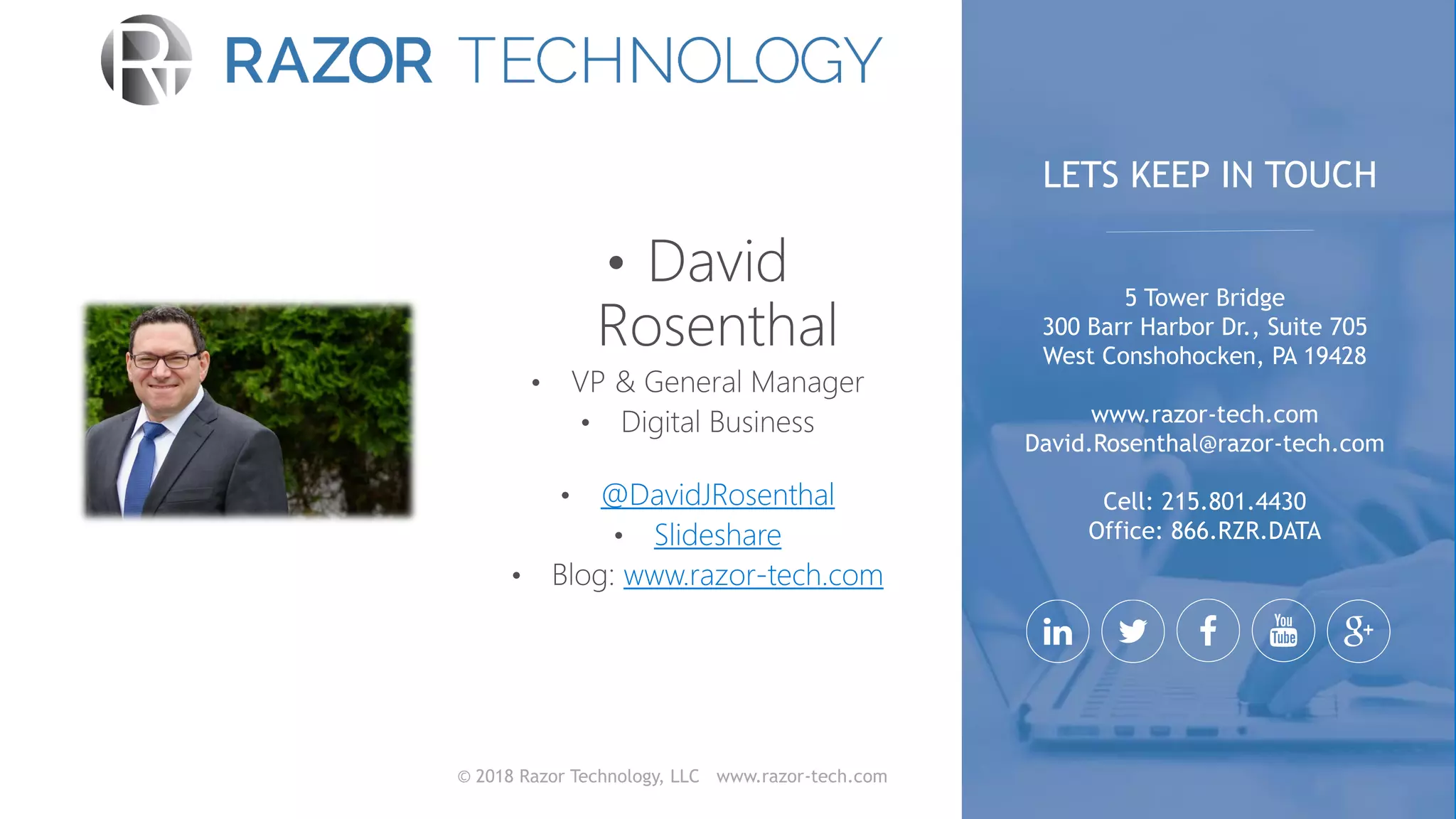 © 2018 Razor Technology, LLC www.razor-tech.com
@DavidJRosenthal
Slideshare
www.razor-tech.com
5 Tower Bridge
300 Barr Harbor Dr., Suite 705
West Conshohocken, PA 19428
www.razor-tech.com
David.Rosenthal@razor-tech.com
Cell: 215.801.4430
Office: 866.RZR.DATA
LETS KEEP IN TOUCH