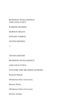 BUSINESS INTELLIGENCE
AND ANALYTICS
RAMESH SHARDA
DURSUN DELEN
EFRAIM TURBAN
TENTH EDITION
.•
TENTH EDITION
BUSINESS INTELLIGENCE
AND ANALYTICS:
SYSTEMS FOR DECISION SUPPORT
Ramesh Sharda
Oklahoma State University
Dursun Delen
Oklahoma State University
Efraim Turban
 