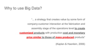 Why to use Big Data?
“... a strategy that creates value by some form of
company-customer interaction at the fabrication and
assembly stage of the operations level to create
customized products with production cost and monetary
price similar to those of mass produced products”
(Kaplan & Haenlein, 2006)
 