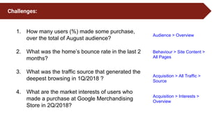 1. How many users (%) made some purchase,
over the total of August audience?
2. What was the home’s bounce rate in the last 2
months?
3. What was the traffic source that generated the
deepest browsing in 1Q/2018 ?
4. What are the market interests of users who
made a purchase at Google Merchandising
Store in 2Q/2018?
Challenges:
Audience > Overview
Acquisition > All Traffic >
Source
Acquisition > Interests >
Overview
Behaviour > Site Content >
All Pages
 