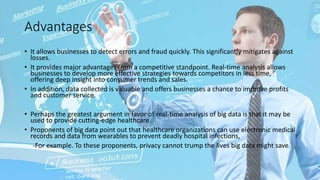 Advantages
• It allows businesses to detect errors and fraud quickly. This significantly mitigates against
losses.
• It provides major advantages from a competitive standpoint. Real-time analysis allows
businesses to develop more effective strategies towards competitors in less time,
offering deep insight into consumer trends and sales.
• In addition, data collected is valuable and offers businesses a chance to improve profits
and customer service.
• Perhaps the greatest argument in favor of real-time analysis of big data is that it may be
used to provide cutting-edge healthcare.
• Proponents of big data point out that healthcare organizations can use electronic medical
records and data from wearables to prevent deadly hospital infections,
-For example. To these proponents, privacy cannot trump the lives big data might save.
 