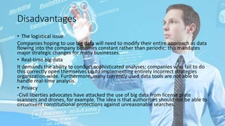 Disadvantages
• The logistical issue
Companies hoping to use big data will need to modify their entire approach as data
flowing into the company becomes constant rather than periodic: this mandates
major strategic changes for many businesses.
• Real-time big data
It demands the ability to conduct sophisticated analyses; companies who fail to do
this correctly open themselves up to implementing entirely incorrect strategies
organization-wide. Furthermore, many currently used data tools are not able to
handle real-time analysis.
• Privacy
-Civil liberties advocates have attacked the use of big data from license plate
scanners and drones, for example. The idea is that authorities should not be able to
circumvent constitutional protections against unreasonable searches.
 