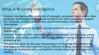 What Is Business Intelligence
• Business Intelligence (BI) are the set of strategies, processes, applications, data,
products, technologies and technical architectures which are used to support
the collection, analysis, presentation and dissemination of business
information.
• BI technologies provide historical, current and predictive views of business
operations.
• Common functions of business intelligence technologies are reporting, online
analytical processing, analytics, data mining, process mining, complex event
processing etc.
• The goal is to allow for the easy interpretation of these big data. Identifying
new opportunities and implementing an effective strategy based on insights
can provide businesses with a competitive market advantage and long-term
stability.
 