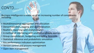 CONTD…..
Business intelligence is made up of an increasing number of components
including:
• Multidimensional aggregation and allocation
• Denormalization, tagging and standardization
• Realtime reporting with analytical alert
• A method of interfacing with unstructured data sources
• Group consolidation, budgeting and rolling forecasts
• Statistical inference and probabilistic simulation
• Key performance indicators optimization
• Version control and process management
• Open item management
 
