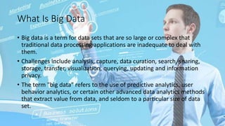 What Is Big Data
• Big data is a term for data sets that are so large or complex that
traditional data processing applications are inadequate to deal with
them.
• Challenges include analysis, capture, data curation, search, sharing,
storage, transfer, visualization, querying, updating and information
privacy.
• The term "big data" refers to the use of predictive analytics, user
behavior analytics, or certain other advanced data analytics methods
that extract value from data, and seldom to a particular size of data
set.
 