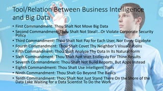 Tool/Relation Between Business Intelligence
and Big Data
• First Commandment: Thou Shalt Not Move Big Data
• Second Commandment: Thou Shalt Not Steal!…Or Violate Corporate Security
Policy
• Third Commandment: Thou Shalt Not Pay for Each User, Nor Every Gigabyte
• Fourth Commandment: Thou Shalt Covet Thy Neighbor’s Visualizations
• Fifth Commandment: Thou Shalt Analyze Thy Data In Its Natural Form
• Sixth Commandment: Thou Shalt Not Wait Endlessly For Thine Results
• Seventh Commandment: Thou Shalt Not Build Reports, But Apps Instead
• Eighth Commandment: Thou Shalt Use Intelligent Tools
• Ninth Commandment: Thou Shalt Go Beyond The Basics
• Tenth Commandment: Thou Shalt Not Just Stand There On the Shore of the
Data Lake Waiting for a Data Scientist To Do the Work
 