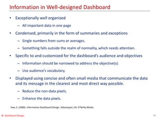 Information in Well-designed Dashboard
40BI: Dashboard Design
• Exceptionally well organized
– All important data in one page
• Condensed, primarily in the form of summaries and exceptions
– Single numbers from sums or averages.
– Something falls outside the realm of normality, which needs attention.
• Specific to and customized for the dashboard’s audience and objectives
– Information should be narrowed to address the objective(s).
– Use audience’s vocabulary.
• Displayed using concise and often small media that communicate the data
and its message in the clearest and most direct way possible.
– Reduce the non-data pixels.
– Enhance the data pixels.
Few, S. (2006). Information Dashboard Design. Sebastopol, CA: O’Reilly Media.
 
