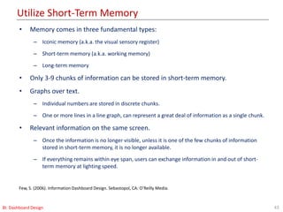 Utilize Short-Term Memory
43BI: Dashboard Design
Few, S. (2006). Information Dashboard Design. Sebastopol, CA: O’Reilly Media.
• Memory comes in three fundamental types:
– Iconic memory (a.k.a. the visual sensory register)
– Short-term memory (a.k.a. working memory)
– Long-term memory
• Only 3-9 chunks of information can be stored in short-term memory.
• Graphs over text.
– Individual numbers are stored in discrete chunks.
– One or more lines in a line graph, can represent a great deal of information as a single chunk.
• Relevant information on the same screen.
– Once the information is no longer visible, unless it is one of the few chunks of information
stored in short-term memory, it is no longer available.
– If everything remains within eye span, users can exchange information in and out of short-
term memory at lighting speed.
 