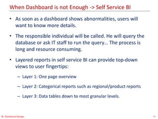 When Dashboard is not Enough -> Self Service BI
45BI: Dashboard Design
• As soon as a dashboard shows abnormalities, users will
want to know more details.
• The responsible individual will be called. He will query the
database or ask IT staff to run the query… The process is
long and resource consuming.
• Layered reports in self service BI can provide top-down
views to user fingertips:
– Layer 1: One page overview
– Layer 2: Categorical reports such as regional/product reports
– Layer 3: Data tables down to most granular levels.
 