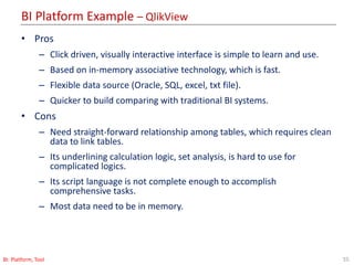 BI Platform Example – QlikView
55BI: Platform, Tool
• Pros
– Click driven, visually interactive interface is simple to learn and use.
– Based on in-memory associative technology, which is fast.
– Flexible data source (Oracle, SQL, excel, txt file).
– Quicker to build comparing with traditional BI systems.
• Cons
– Need straight-forward relationship among tables, which requires clean
data to link tables.
– Its underlining calculation logic, set analysis, is hard to use for
complicated logics.
– Its script language is not complete enough to accomplish
comprehensive tasks.
– Most data need to be in memory.
 