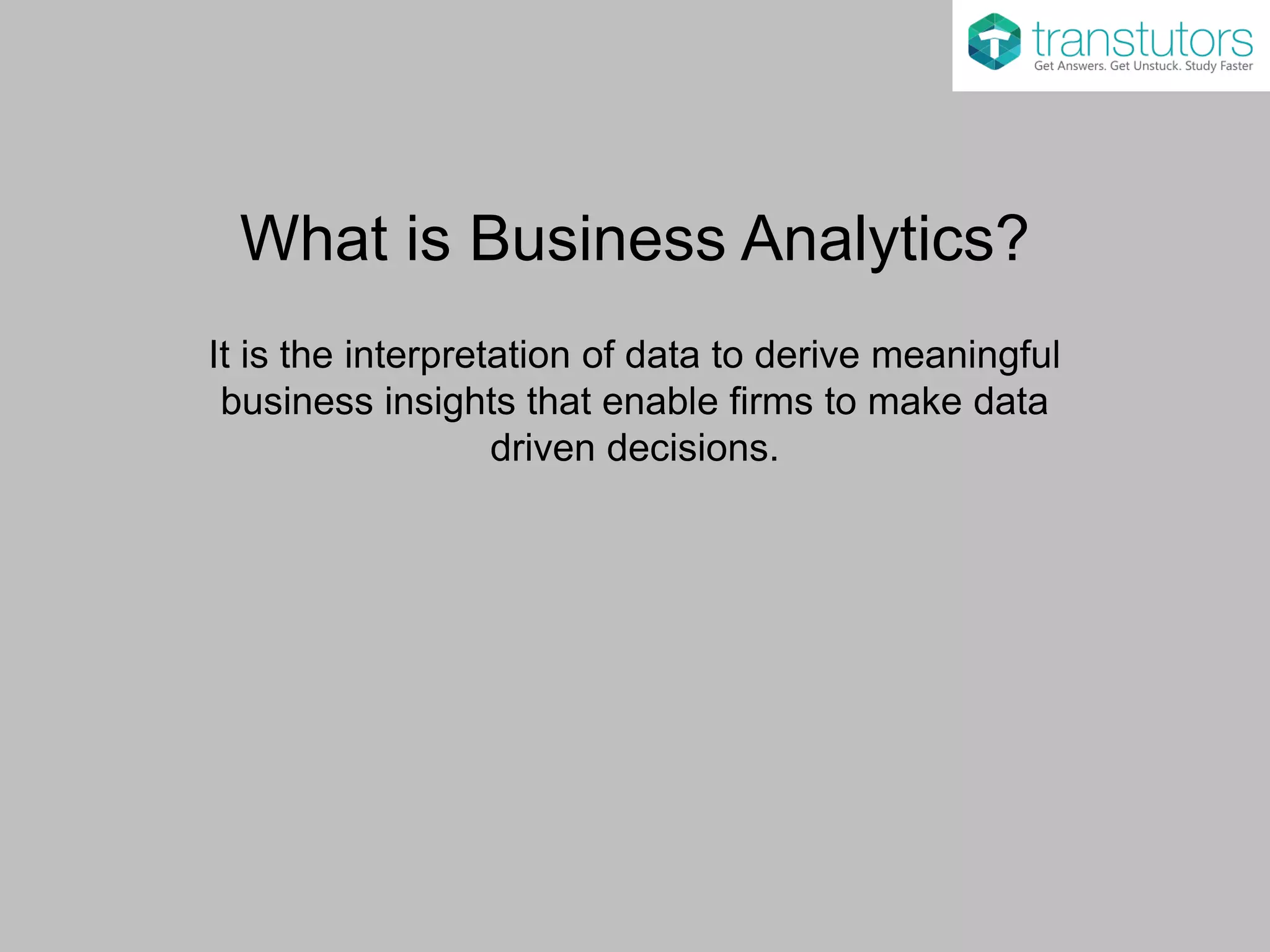 What is Business Analytics?
It is the interpretation of data to derive meaningful
business insights that enable firms to make data
driven decisions.
 