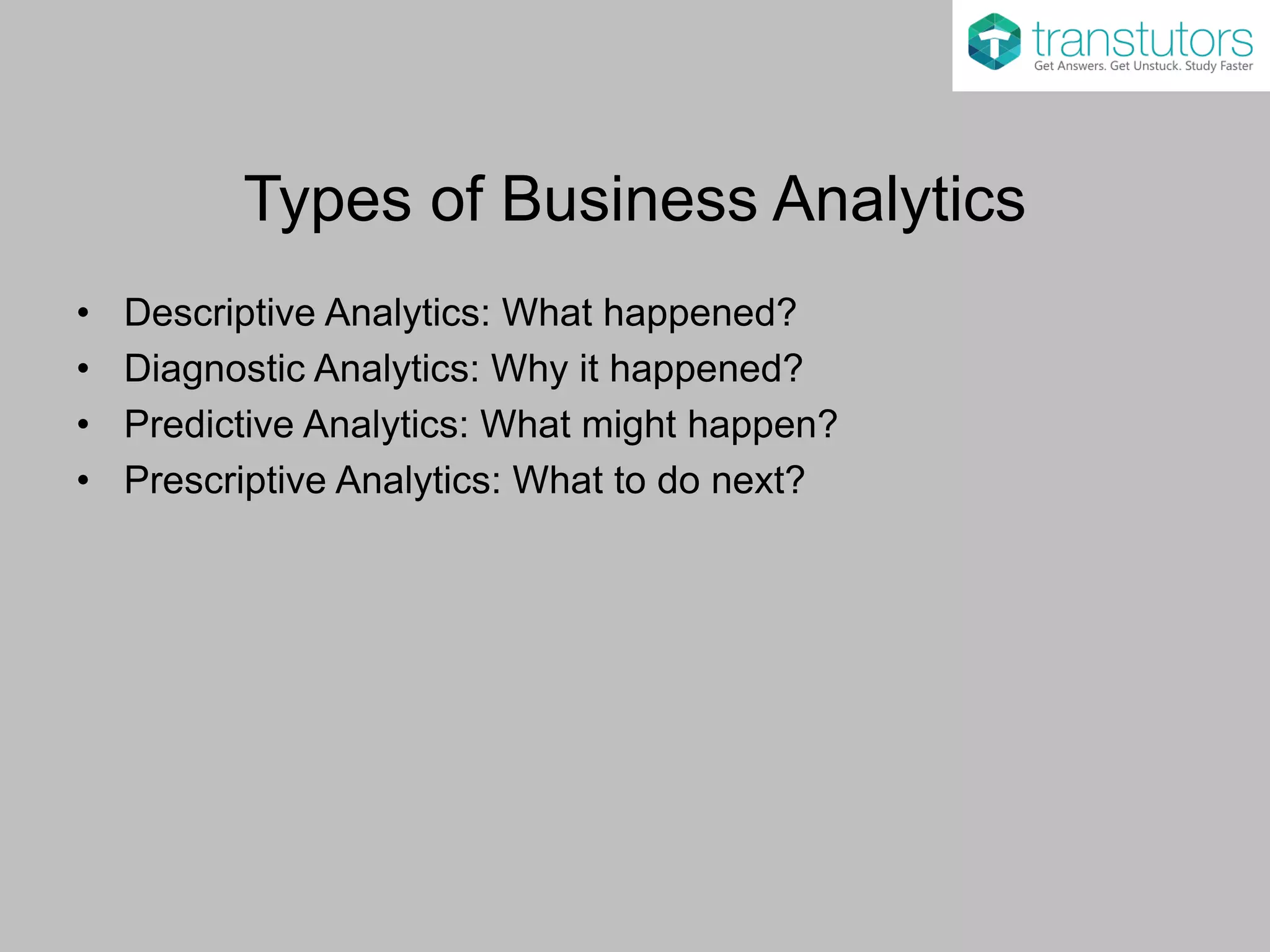 Types of Business Analytics
• Descriptive Analytics: What happened?
• Diagnostic Analytics: Why it happened?
• Predictive Analytics: What might happen?
• Prescriptive Analytics: What to do next?
 